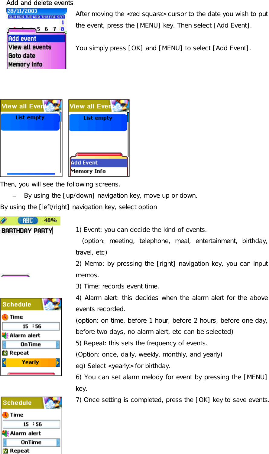  Add and delete events After moving the &lt;red square&gt; cursor to the date you wish to put the event, press the [MENU] key. Then select [Add Event].   You simply press [OK] and [MENU] to select [Add Event].                 Then, you will see the following screens.  –  By using the [up/down] navigation key, move up or down. By using the [left/right] navigation key, select option               1) Event: you can decide the kind of events. (option: meeting, telephone, meal, entertainment, birthday, travel, etc) 2) Memo: by pressing the [right] navigation key, you can input memos. 3) Time: records event time. 4) Alarm alert: this decides when the alarm alert for the above events recorded. (option: on time, before 1 hour, before 2 hours, before one day, before two days, no alarm alert, etc can be selected) 5) Repeat: this sets the frequency of events. (Option: once, daily, weekly, monthly, and yearly) eg) Select &lt;yearly&gt; for birthday. 6) You can set alarm melody for event by pressing the [MENU] key. 7) Once setting is completed, press the [OK] key to save events. 
