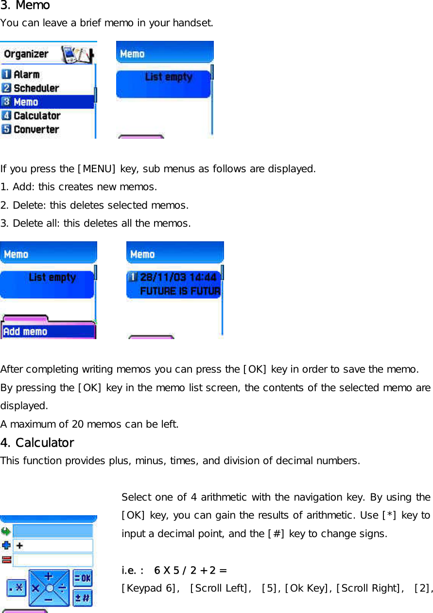     3. Memo   You can leave a brief memo in your handset.           If you press the [MENU] key, sub menus as follows are displayed. 1. Add: this creates new memos. 2. Delete: this deletes selected memos. 3. Delete all: this deletes all the memos.        After completing writing memos you can press the [OK] key in order to save the memo. By pressing the [OK] key in the memo list screen, the contents of the selected memo are displayed. A maximum of 20 memos can be left. 4. Calculator  This function provides plus, minus, times, and division of decimal numbers.  Select one of 4 arithmetic with the navigation key. By using the [OK] key, you can gain the results of arithmetic. Use [*] key to input a decimal point, and the [#] key to change signs.  i.e. :  6 X 5 / 2 + 2 = [Keypad 6],  [Scroll Left],  [5], [Ok Key], [Scroll Right],  [2], 