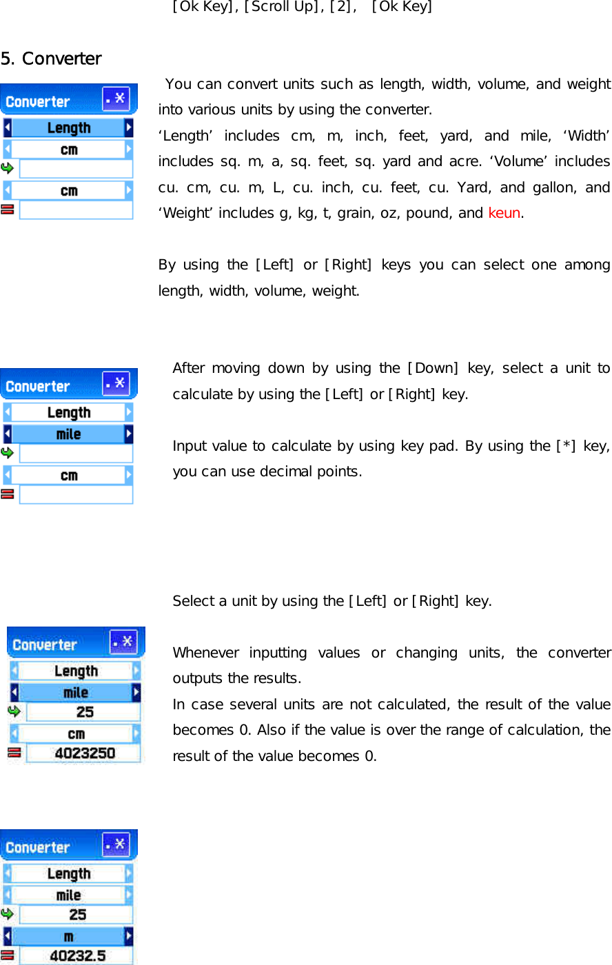 [Ok Key], [Scroll Up], [2],  [Ok Key]  5. Converter  You can convert units such as length, width, volume, and weight into various units by using the converter. ‘Length’ includes cm, m, inch, feet, yard, and mile, ‘Width’ includes sq. m, a, sq. feet, sq. yard and acre. ‘Volume’ includes cu. cm, cu. m, L, cu. inch, cu. feet, cu. Yard, and gallon, and ‘Weight’ includes g, kg, t, grain, oz, pound, and keun.  By using the [Left] or [Right] keys you can select one among length, width, volume, weight.   After moving down by using the [Down] key, select a unit to calculate by using the [Left] or [Right] key.  Input value to calculate by using key pad. By using the [*] key, you can use decimal points.     Select a unit by using the [Left] or [Right] key.  Whenever inputting values or changing units, the converter outputs the results. In case several units are not calculated, the result of the value becomes 0. Also if the value is over the range of calculation, the result of the value becomes 0.        
