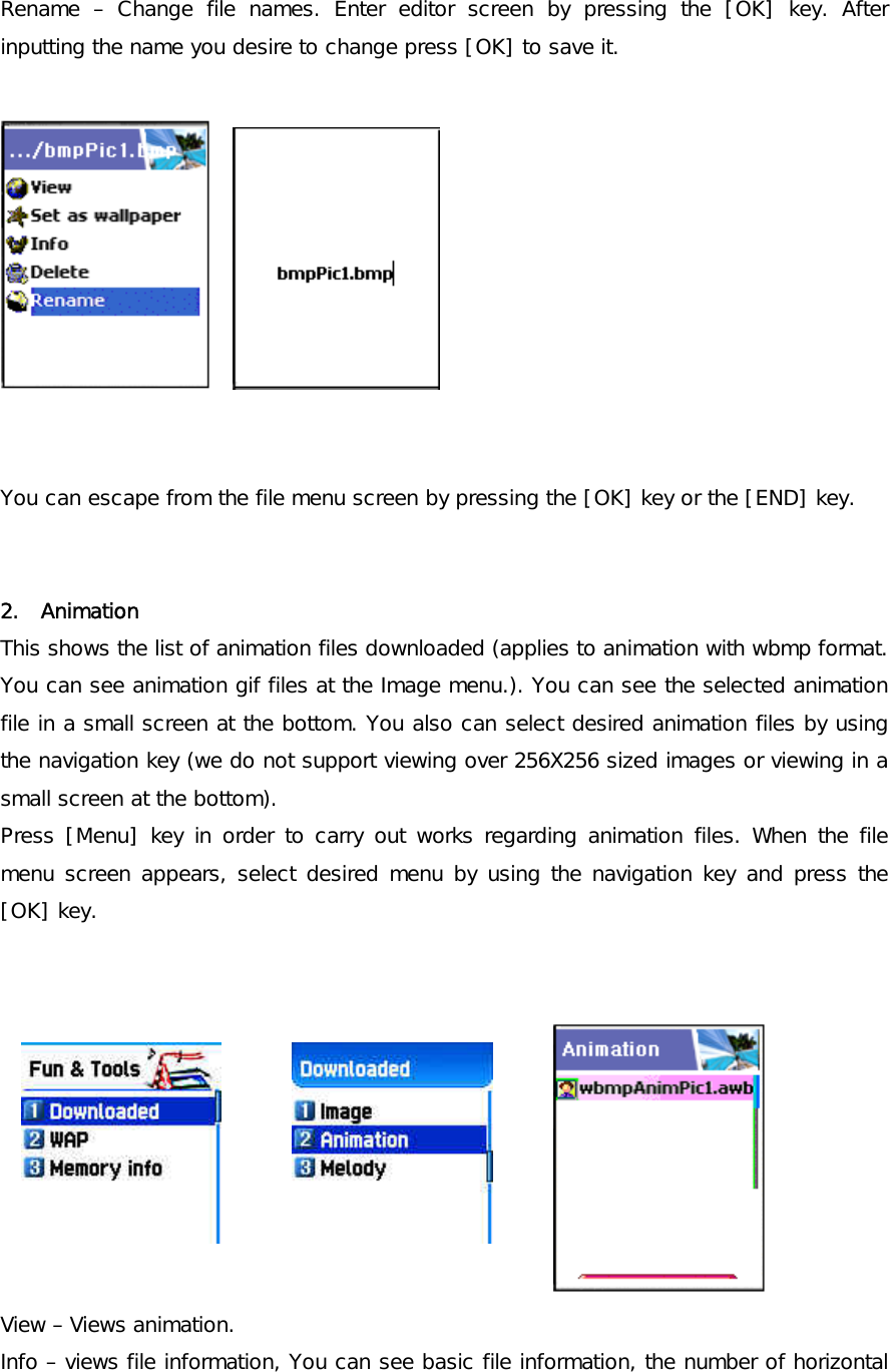 Rename – Change file names. Enter editor screen by pressing the [OK] key. After inputting the name you desire to change press [OK] to save it.        You can escape from the file menu screen by pressing the [OK] key or the [END] key.   2.  Animation This shows the list of animation files downloaded (applies to animation with wbmp format. You can see animation gif files at the Image menu.). You can see the selected animation file in a small screen at the bottom. You also can select desired animation files by using the navigation key (we do not support viewing over 256X256 sized images or viewing in a small screen at the bottom).  Press [Menu] key in order to carry out works regarding animation files. When the file menu screen appears, select desired menu by using the navigation key and press the [OK] key.            View – Views animation.  Info – views file information, You can see basic file information, the number of horizontal 
