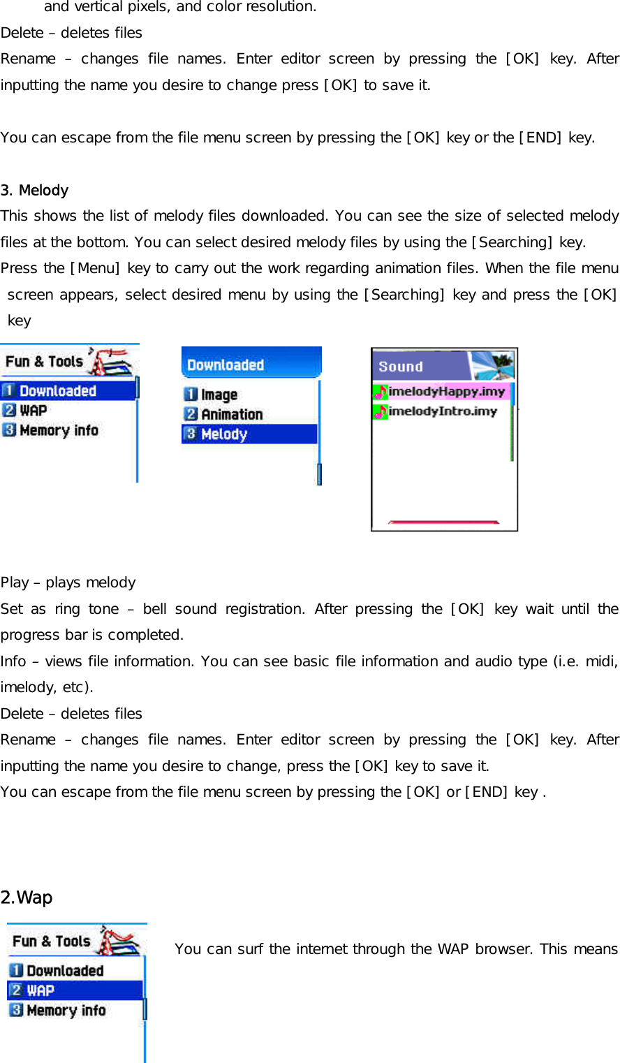 and vertical pixels, and color resolution.  Delete – deletes files Rename – changes file names. Enter editor screen by pressing the [OK] key. After inputting the name you desire to change press [OK] to save it.  You can escape from the file menu screen by pressing the [OK] key or the [END] key.  3. Melody This shows the list of melody files downloaded. You can see the size of selected melody files at the bottom. You can select desired melody files by using the [Searching] key. Press the [Menu] key to carry out the work regarding animation files. When the file menu screen appears, select desired menu by using the [Searching] key and press the [OK] key          Play – plays melody Set as ring tone – bell sound registration. After pressing the [OK] key wait until the progress bar is completed. Info – views file information. You can see basic file information and audio type (i.e. midi, imelody, etc). Delete – deletes files Rename – changes file names. Enter editor screen by pressing the [OK] key. After inputting the name you desire to change, press the [OK] key to save it. You can escape from the file menu screen by pressing the [OK] or [END] key .   2.Wap   You can surf the internet through the WAP browser. This means 