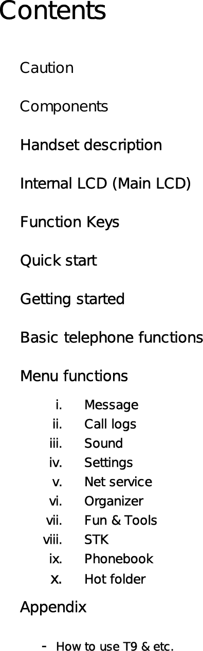 Contents  Caution  Components Handset description Internal LCD (Main LCD) Function Keys Quick start Getting started Basic telephone functions Menu functions i. Message ii. Call logs iii. Sound iv. Settings v. Net service vi. Organizer vii.  Fun &amp; Tools viii. STK ix. Phonebook x. Hot folder Appendix  - How to use T9 &amp; etc.