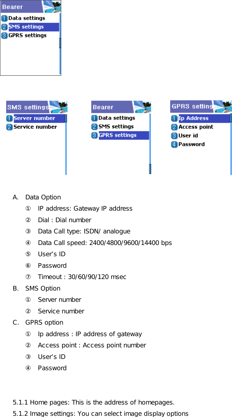            A. Data Option ①  IP address: Gateway IP address ②  Dial : Dial number ③  Data Call type: ISDN/ analogue ④  Data Call speed: 2400/4800/9600/14400 bps ⑤ User’s ID ⑥ Password ⑦  Timeout : 30/60/90/120 msec B. SMS Option ① Server number ② Service number C. GPRS option ①  Ip address : IP address of gateway ②  Access point : Access point number ③ User’s ID ④ Password   5.1.1 Home pages: This is the address of homepages. 5.1.2 Image settings: You can select image display options  