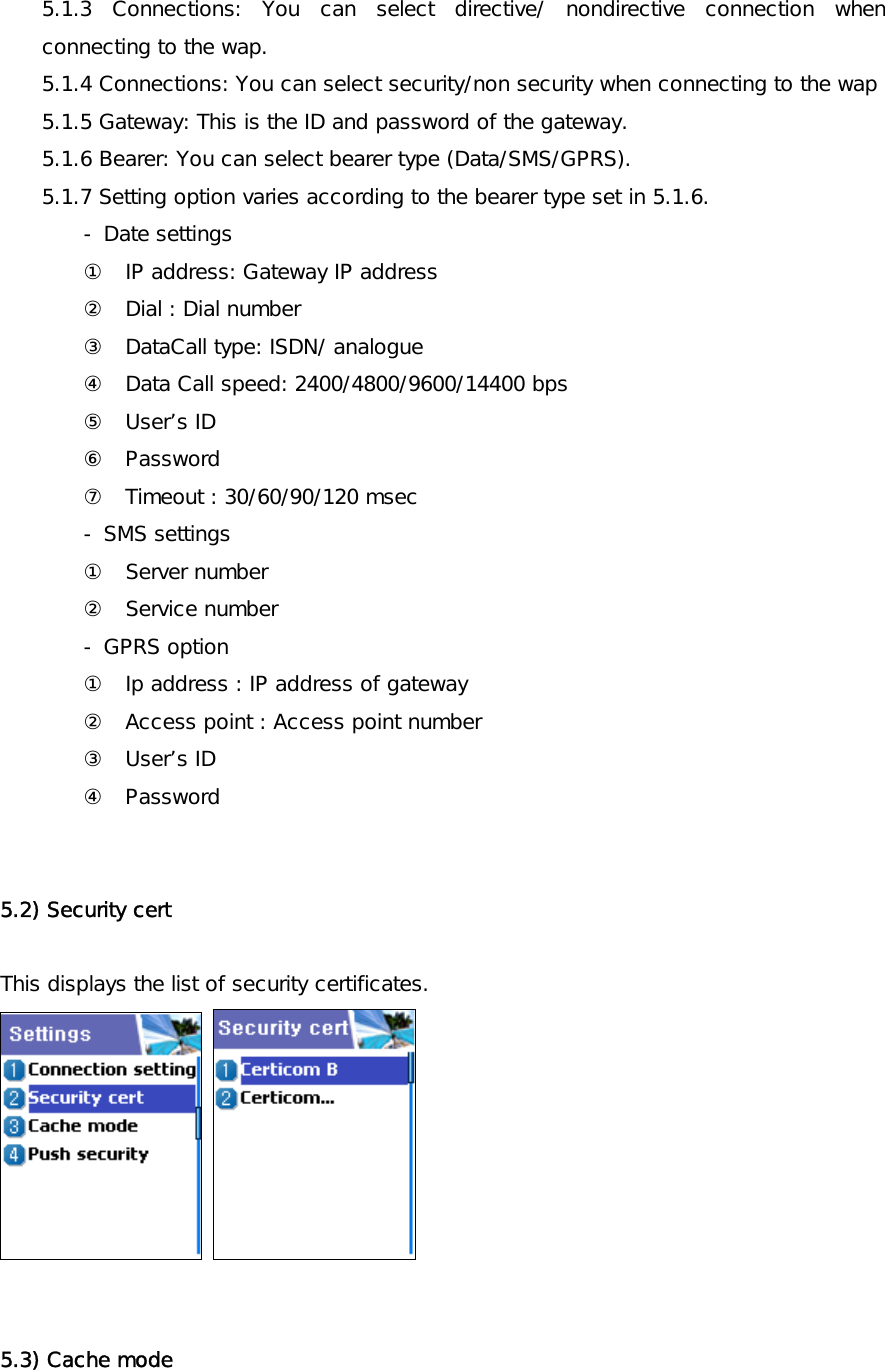 5.1.3 Connections: You can select directive/ nondirective connection when connecting to the wap. 5.1.4 Connections: You can select security/non security when connecting to the wap  5.1.5 Gateway: This is the ID and password of the gateway. 5.1.6 Bearer: You can select bearer type (Data/SMS/GPRS). 5.1.7 Setting option varies according to the bearer type set in 5.1.6. - Date settings ①  IP address: Gateway IP address ②  Dial : Dial number ③  DataCall type: ISDN/ analogue ④  Data Call speed: 2400/4800/9600/14400 bps ⑤ User’s ID ⑥ Password ⑦  Timeout : 30/60/90/120 msec - SMS settings ①  Server number ②  Service number - GPRS option ①  Ip address : IP address of gateway ②  Access point : Access point number ③ User’s ID ④ Password   5.2) Security cert  This displays the list of security certificates.      5.3) Cache mode 