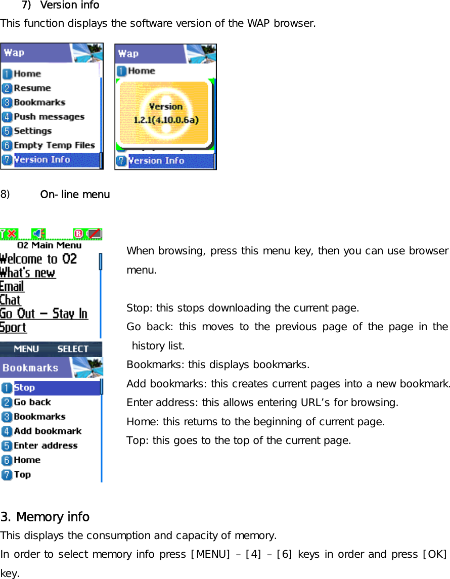  7) Version info This function displays the software version of the WAP browser.         8)  On-line menu   When browsing, press this menu key, then you can use browser menu.  Stop: this stops downloading the current page. Go back: this moves to the previous page of the page in the history list. Bookmarks: this displays bookmarks. Add bookmarks: this creates current pages into a new bookmark. Enter address: this allows entering URL’s for browsing. Home: this returns to the beginning of current page. Top: this goes to the top of the current page.    3. Memory info This displays the consumption and capacity of memory. In order to select memory info press [MENU] – [4] – [6] keys in order and press [OK] key. 