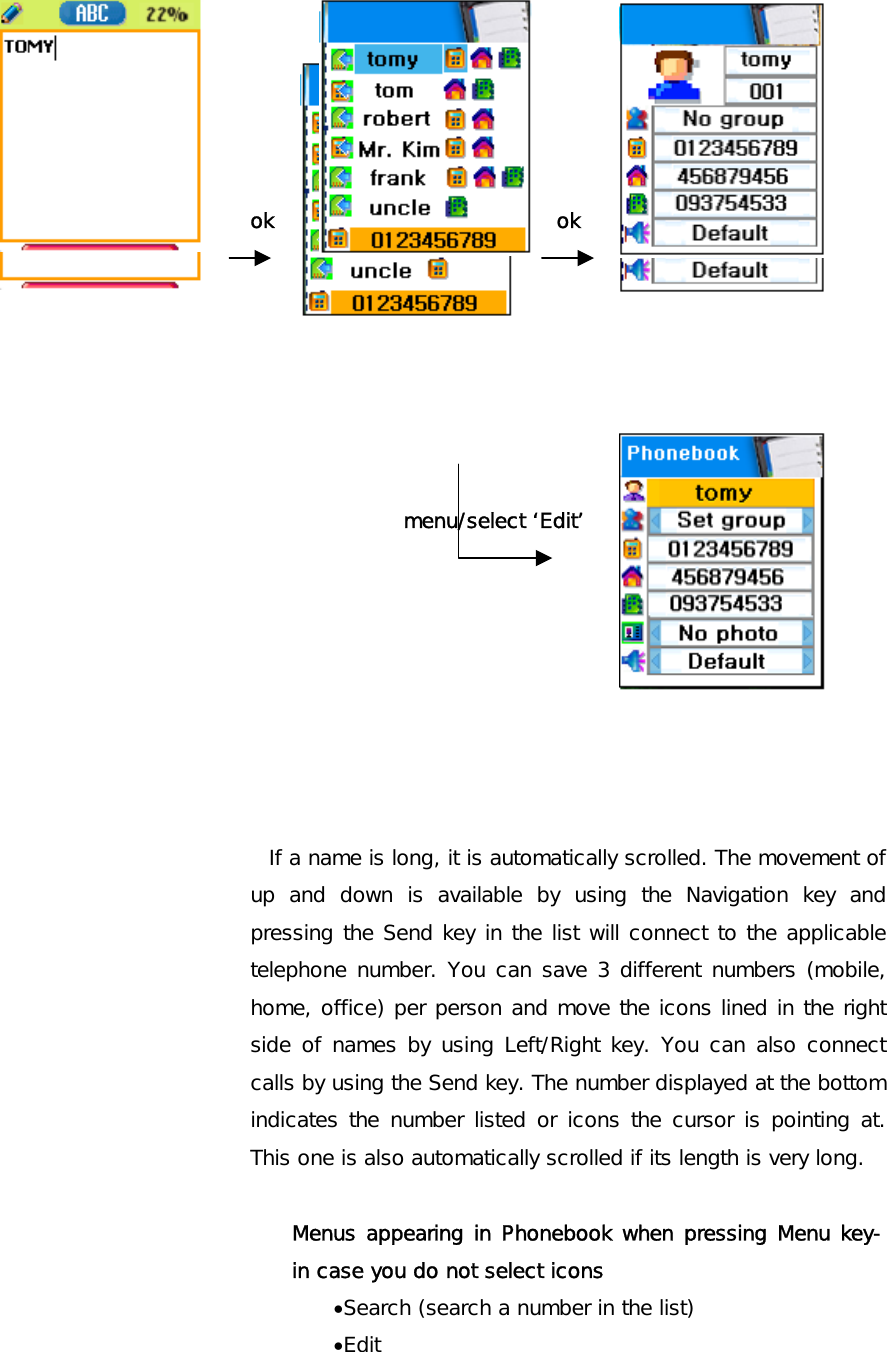       ok ok         menu/select ‘Edit’         If a name is long, it is automatically scrolled. The movement of up and down is available by using the Navigation key and pressing the Send key in the list will connect to the applicable telephone number. You can save 3 different numbers (mobile, home, office) per person and move the icons lined in the right side of names by using Left/Right key. You can also connect calls by using the Send key. The number displayed at the bottom indicates the number listed or icons the cursor is pointing at. This one is also automatically scrolled if its length is very long.     Menus appearing in Phonebook when pressing Menu key- in case you do not select icons •Search (search a number in the list) •Edit 