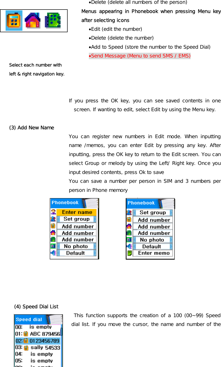 •Delete (delete all numbers of the person)  Menus appearing in Phonebook when pressing Menu key after selecting icons •Edit (edit the number) •Delete (delete the number) •Add to Speed (store the number to the Speed Dial) •Send Message (Menu to send SMS / EMS) Select each number with  left &amp; right navigation key.   If you press the OK key, you can see saved contents in one screen. If wanting to edit, select Edit by using the Menu key.  (3) Add New Name You can register new numbers in Edit mode. When inputting name /memos, you can enter Edit by pressing any key. After inputting, press the OK key to return to the Edit screen. You can select Group or melody by using the Left/ Right key. Once you input desired contents, press Ok to save  You can save a number per person in SIM and 3 numbers per person in Phone memory               (4) Speed Dial List  This function supports the creation of a 100 (00~99) Speed dial list. If you move the cursor, the name and number of the 