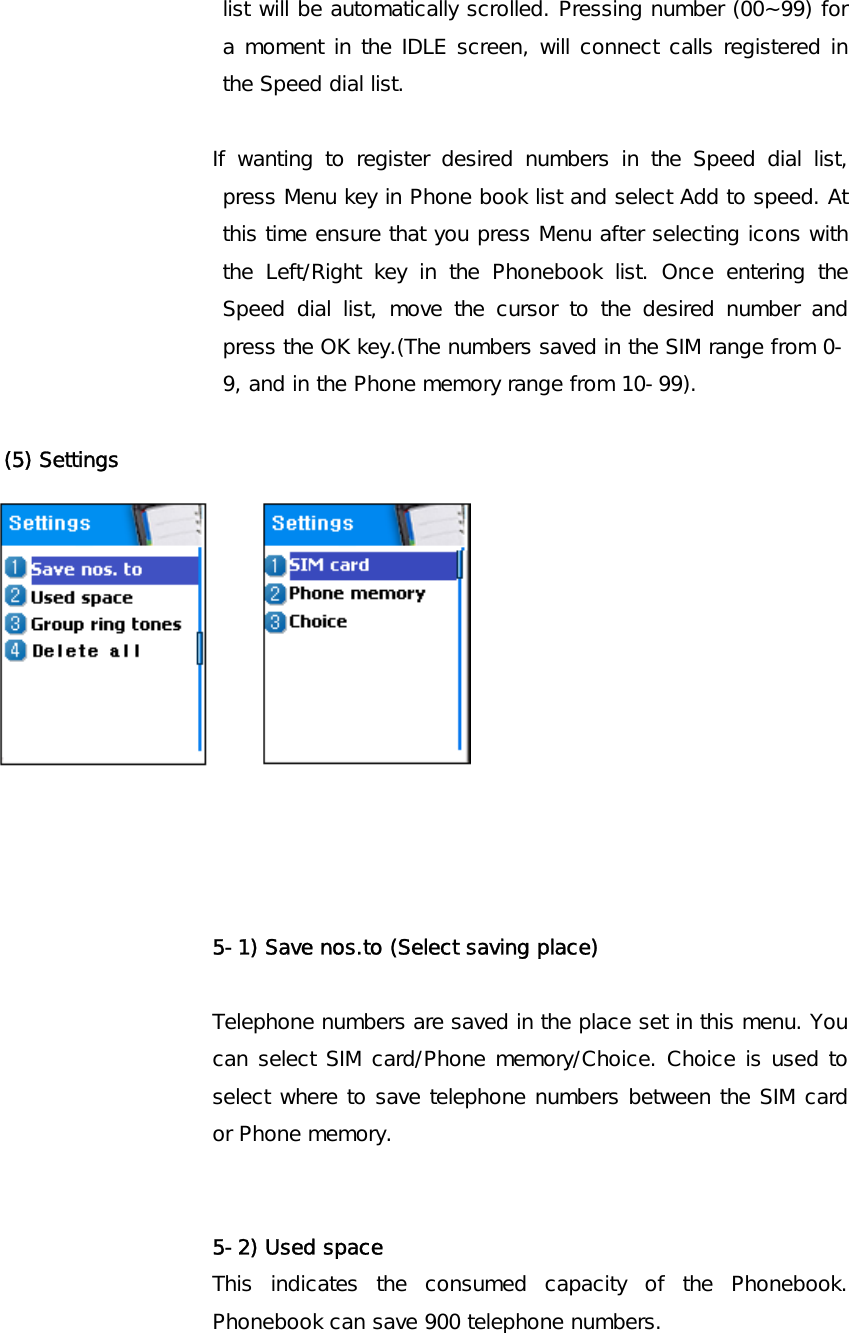 list will be automatically scrolled. Pressing number (00~99) for a moment in the IDLE screen, will connect calls registered in the Speed dial list.  If wanting to register desired numbers in the Speed dial list, press Menu key in Phone book list and select Add to speed. At this time ensure that you press Menu after selecting icons with the Left/Right key in the Phonebook list. Once entering the Speed dial list, move the cursor to the desired number and press the OK key.(The numbers saved in the SIM range from 0-9, and in the Phone memory range from 10-99).      (5) Settings              5-1) Save nos.to (Select saving place)  Telephone numbers are saved in the place set in this menu. You can select SIM card/Phone memory/Choice. Choice is used to select where to save telephone numbers between the SIM card or Phone memory.   5-2) Used space  This indicates the consumed capacity of the Phonebook. Phonebook can save 900 telephone numbers.  