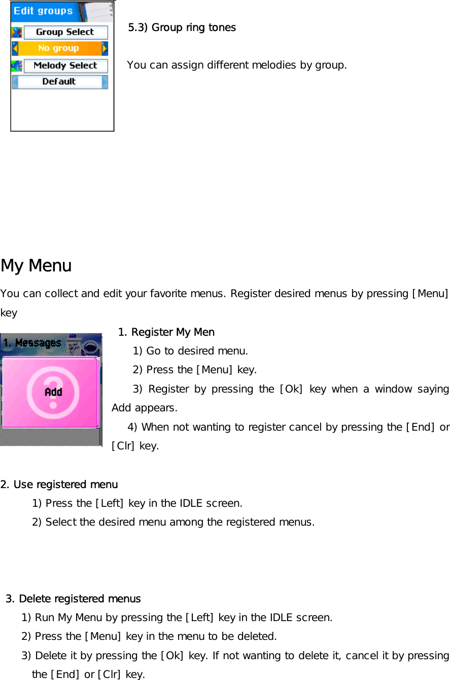                           5.3) Group ring tones  You can assign different melodies by group.          My Menu You can collect and edit your favorite menus. Register desired menus by pressing [Menu] key   1. Register My Men  1) Go to desired menu. 2) Press the [Menu] key. 3) Register by pressing the [Ok] key when a window saying Add appears. 4) When not wanting to register cancel by pressing the [End] or [Clr] key.  2. Use registered menu 1) Press the [Left] key in the IDLE screen. 2) Select the desired menu among the registered menus.     3. Delete registered menus 1) Run My Menu by pressing the [Left] key in the IDLE screen. 2) Press the [Menu] key in the menu to be deleted. 3) Delete it by pressing the [Ok] key. If not wanting to delete it, cancel it by pressing the [End] or [Clr] key. 
