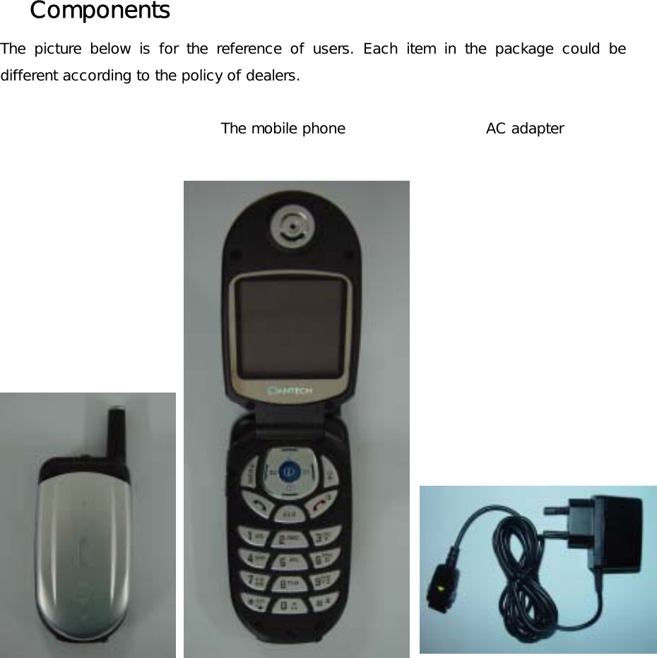 Components  The picture below is for the reference of users. Each item in the package could be different according to the policy of dealers.   The mobile phone                   AC adapter    