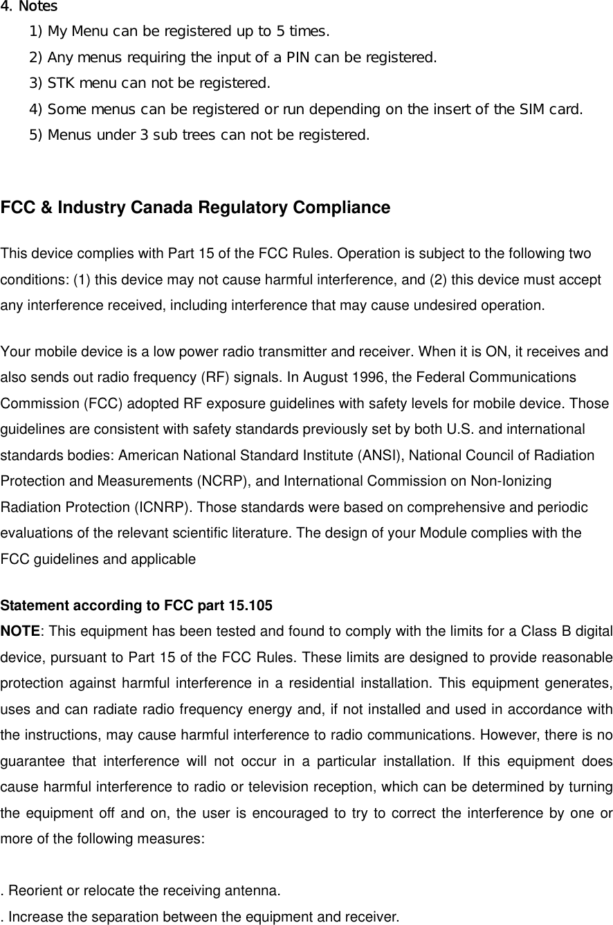  4. Notes 1) My Menu can be registered up to 5 times. 2) Any menus requiring the input of a PIN can be registered. 3) STK menu can not be registered. 4) Some menus can be registered or run depending on the insert of the SIM card. 5) Menus under 3 sub trees can not be registered.  FCC &amp; Industry Canada Regulatory Compliance  This device complies with Part 15 of the FCC Rules. Operation is subject to the following two conditions: (1) this device may not cause harmful interference, and (2) this device must accept any interference received, including interference that may cause undesired operation.   Your mobile device is a low power radio transmitter and receiver. When it is ON, it receives and also sends out radio frequency (RF) signals. In August 1996, the Federal Communications Commission (FCC) adopted RF exposure guidelines with safety levels for mobile device. Those guidelines are consistent with safety standards previously set by both U.S. and international standards bodies: American National Standard Institute (ANSI), National Council of Radiation Protection and Measurements (NCRP), and International Commission on Non-Ionizing Radiation Protection (ICNRP). Those standards were based on comprehensive and periodic evaluations of the relevant scientific literature. The design of your Module complies with the FCC guidelines and applicable   Statement according to FCC part 15.105 NOTE: This equipment has been tested and found to comply with the limits for a Class B digital device, pursuant to Part 15 of the FCC Rules. These limits are designed to provide reasonable protection against harmful interference in a residential installation. This equipment generates, uses and can radiate radio frequency energy and, if not installed and used in accordance with the instructions, may cause harmful interference to radio communications. However, there is no guarantee that interference will not occur in a particular installation. If this equipment does cause harmful interference to radio or television reception, which can be determined by turning the equipment off and on, the user is encouraged to try to correct the interference by one or more of the following measures:  . Reorient or relocate the receiving antenna. . Increase the separation between the equipment and receiver. 