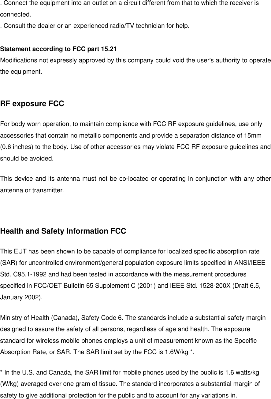 . Connect the equipment into an outlet on a circuit different from that to which the receiver is connected. . Consult the dealer or an experienced radio/TV technician for help.  Statement according to FCC part 15.21 Modifications not expressly approved by this company could void the user&apos;s authority to operate the equipment.   RF exposure FCC For body worn operation, to maintain compliance with FCC RF exposure guidelines, use only accessories that contain no metallic components and provide a separation distance of 15mm (0.6 inches) to the body. Use of other accessories may violate FCC RF exposure guidelines and should be avoided. This device and its antenna must not be co-located or operating in conjunction with any other antenna or transmitter.  Health and Safety Information FCC This EUT has been shown to be capable of compliance for localized specific absorption rate (SAR) for uncontrolled environment/general population exposure limits specified in ANSI/IEEE Std. C95.1-1992 and had been tested in accordance with the measurement procedures specified in FCC/OET Bulletin 65 Supplement C (2001) and IEEE Std. 1528-200X (Draft 6.5, January 2002). Ministry of Health (Canada), Safety Code 6. The standards include a substantial safety margin designed to assure the safety of all persons, regardless of age and health. The exposure standard for wireless mobile phones employs a unit of measurement known as the Specific Absorption Rate, or SAR. The SAR limit set by the FCC is 1.6W/kg *. * In the U.S. and Canada, the SAR limit for mobile phones used by the public is 1.6 watts/kg (W/kg) averaged over one gram of tissue. The standard incorporates a substantial margin of safety to give additional protection for the public and to account for any variations in. 