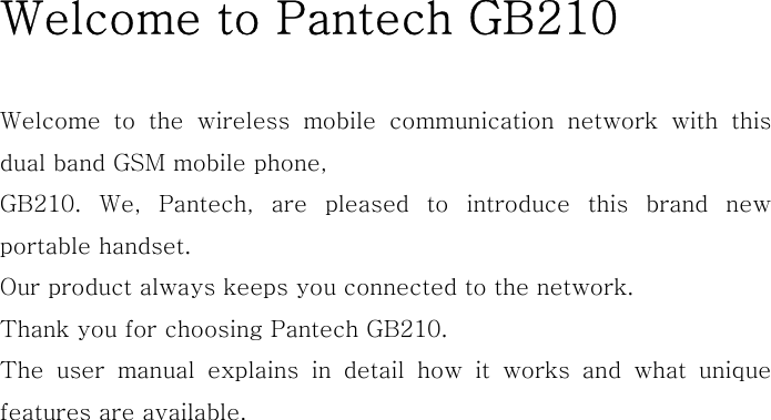 Welcome to Pantech GB210  Welcome to the wireless mobile communication network with this dual band GSM mobile phone, GB210. We, Pantech, are pleased to introduce this brand new portable handset.   Our product always keeps you connected to the network. Thank you for choosing Pantech GB210.   The user manual explains in detail how it works and what unique features are available.                