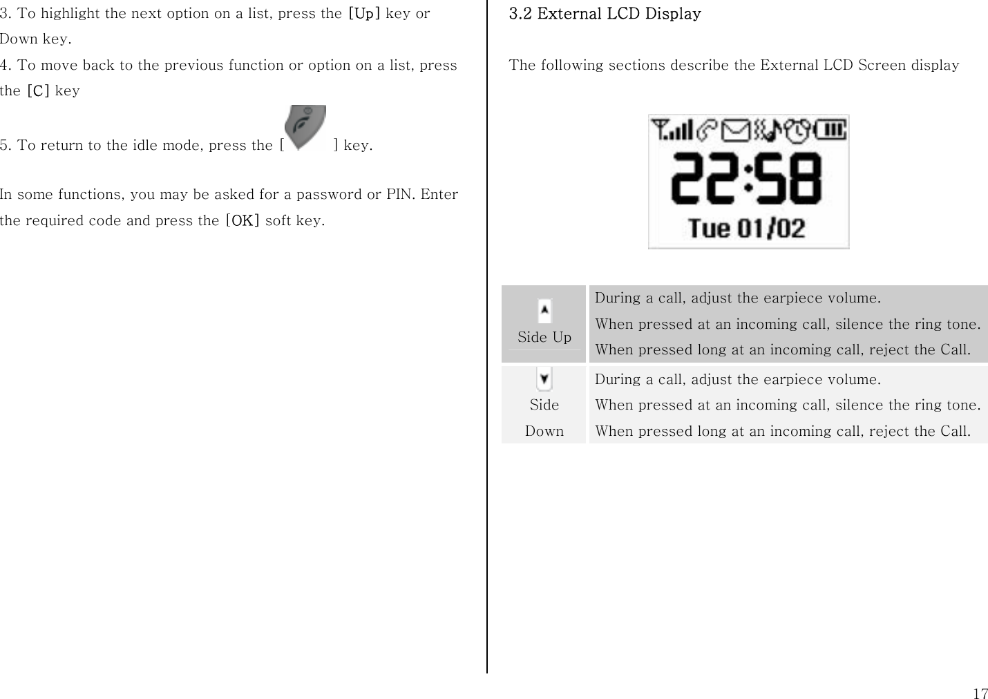  17 3. To highlight the next option on a list, press the [Up] key or Down key. 4. To move back to the previous function or option on a list, press the [C] key 5. To return to the idle mode, press the [  ] key.  In some functions, you may be asked for a password or PIN. Enter the required code and press the [OK] soft key.                  3.2 External LCD Display  The following sections describe the External LCD Screen display       Side Up During a call, adjust the earpiece volume. When pressed at an incoming call, silence the ring tone. When pressed long at an incoming call, reject the Call.  Side Down During a call, adjust the earpiece volume. When pressed at an incoming call, silence the ring tone. When pressed long at an incoming call, reject the Call.  