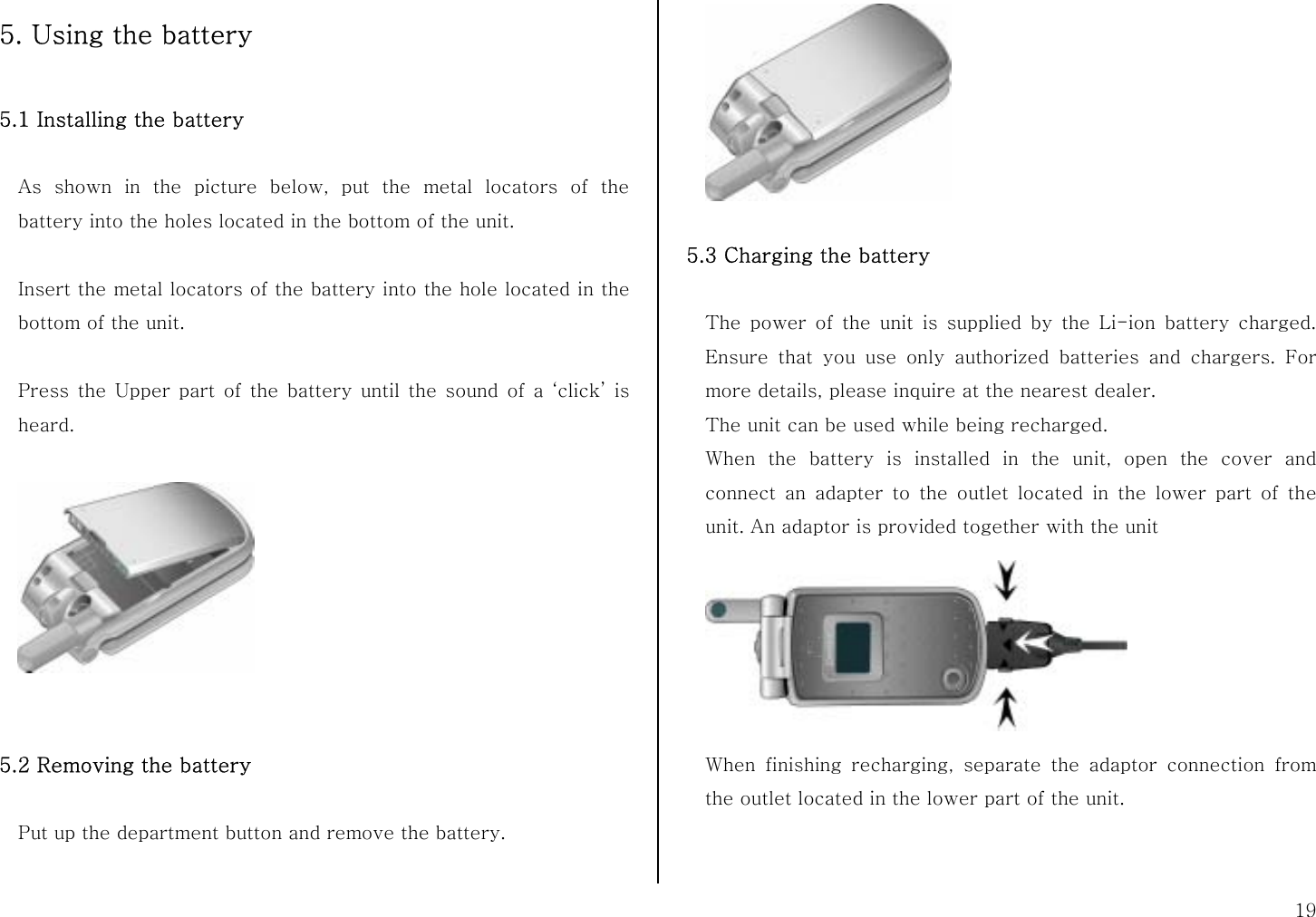  19 5. Using the battery  5.1 Installing the battery    As shown in the picture below, put the metal locators of the battery into the holes located in the bottom of the unit.  Insert the metal locators of the battery into the hole located in the bottom of the unit.  Press the Upper part of the battery until the sound of a ‘click’ is heard.      5.2 Removing the battery  Put up the department button and remove the battery.     5.3 Charging the battery  The power of the unit is supplied by the Li-ion battery charged. Ensure that you use only authorized batteries and chargers. For more details, please inquire at the nearest dealer. The unit can be used while being recharged. When the battery is installed in the unit, open the cover and connect an adapter to the outlet located in the lower part of the unit. An adaptor is provided together with the unit  When finishing recharging, separate the adaptor connection from the outlet located in the lower part of the unit.   