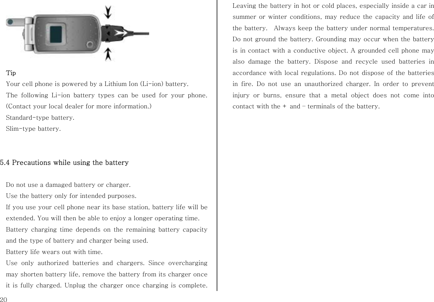  20  Tip Your cell phone is powered by a Lithium Ion (Li-ion) battery.   The following Li-ion battery types can be used for your phone. (Contact your local dealer for more information.) Standard-type battery. Slim-type battery.   5.4 Precautions while using the battery  Do not use a damaged battery or charger. Use the battery only for intended purposes. If you use your cell phone near its base station, battery life will be extended. You will then be able to enjoy a longer operating time. Battery charging time depends on the remaining battery capacity and the type of battery and charger being used. Battery life wears out with time. Use only authorized batteries and chargers. Since overcharging may shorten battery life, remove the battery from its charger once it is fully charged. Unplug the charger once charging is complete. Leaving the battery in hot or cold places, especially inside a car in summer or winter conditions, may reduce the capacity and life of the battery.  Always keep the battery under normal temperatures. Do not ground the battery. Grounding may occur when the battery is in contact with a conductive object. A grounded cell phone may also damage the battery. Dispose and recycle used batteries in accordance with local regulations. Do not dispose of the batteries in fire. Do not use an unauthorized charger. In order to prevent injury or burns, ensure that a metal object does not come into contact with the + and – terminals of the battery.  
