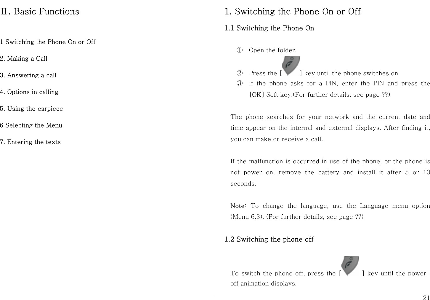  21 Ⅱ. Basic Functions  1 Switching the Phone On or Off 2. Making a Call 3. Answering a call 4. Options in calling 5. Using the earpiece 6 Selecting the Menu 7. Entering the texts              1. Switching the Phone On or Off 1.1 Switching the Phone On  ① Open the folder. ② Press the [ ] key until the phone switches on. ③ If the phone asks for a PIN, enter the PIN and press the [OK] Soft key.(For further details, see page ??)  The phone searches for your network and the current date and time appear on the internal and external displays. After finding it, you can make or receive a call.  If the malfunction is occurred in use of the phone, or the phone is not power on, remove the battery and install it after 5 or 10 seconds.  Note: To change the language, use the Language menu option (Menu 6.3). (For further details, see page ??)  1.2 Switching the phone off  To switch the phone off, press the [  ] key until the power-off animation displays. 