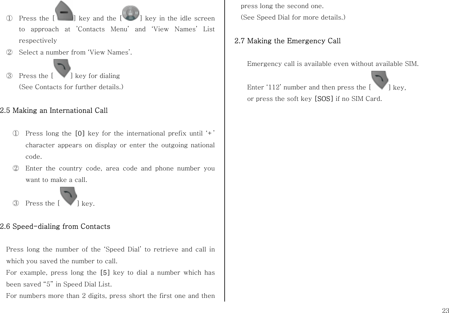 23 ① Press the [ ] key and the [ ] key in the idle screen to approach at ’Contacts Menu’ and ‘View Names’ List respectively ② Select a number from ‘View Names’. ③ Press the [ ] key for dialing   (See Contacts for further details.)  2.5 Making an International Call  ① Press long the [0] key for the international prefix until ‘+’ character appears on display or enter the outgoing national code.  ② Enter the country code, area code and phone number you want to make a call. ③ Press the [ ] key.  2.6 Speed-dialing from Contacts  Press long the number of the ‘Speed Dial’ to retrieve and call in which you saved the number to call.   For example, press long the [5]  key to dial a number which has been saved “5” in Speed Dial List. For numbers more than 2 digits, press short the first one and then press long the second one. (See Speed Dial for more details.)  2.7 Making the Emergency Call  Emergency call is available even without available SIM.   Enter ‘112’ number and then press the [ ] key, or press the soft key [SOS] if no SIM Card.     