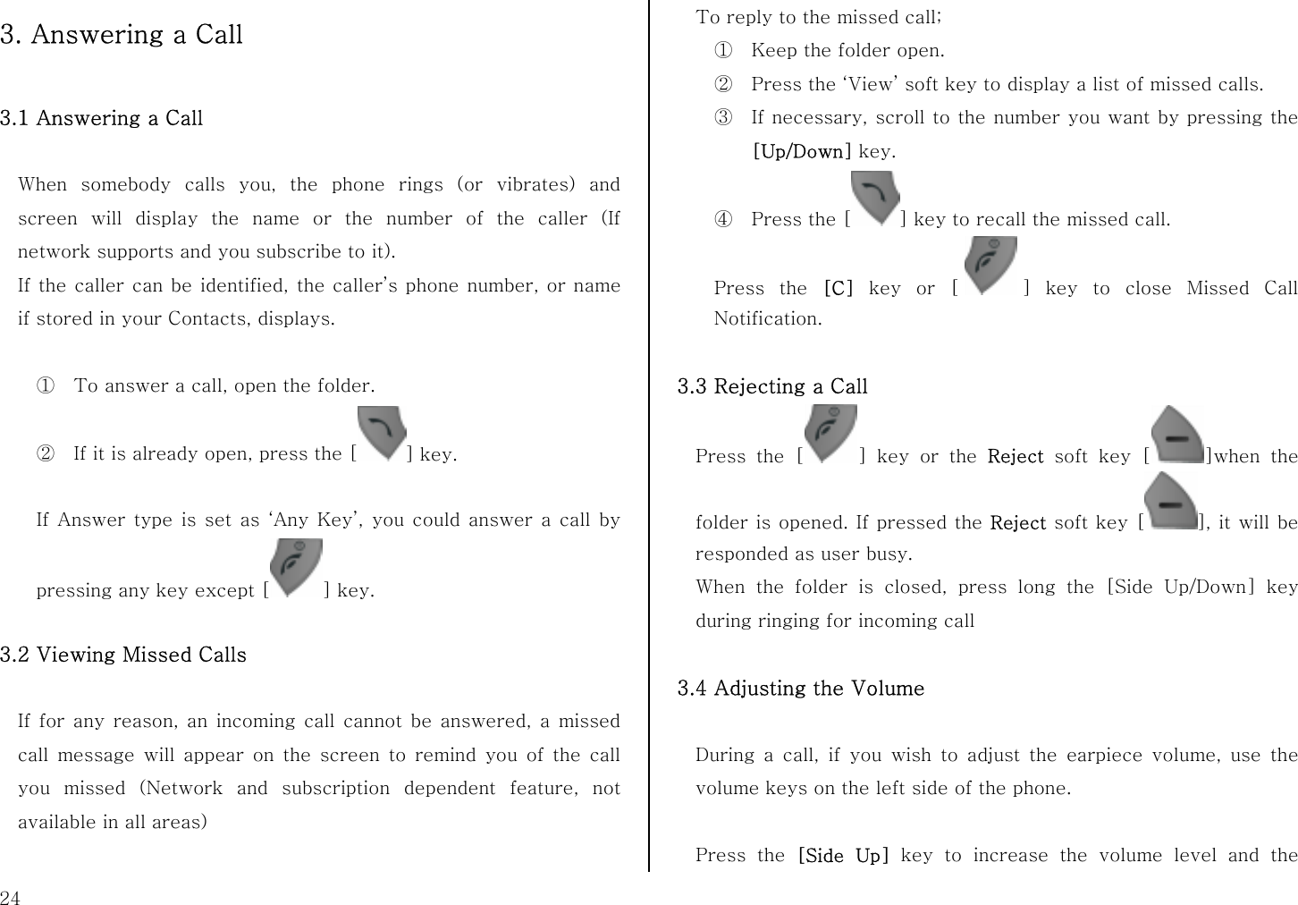  24 3. Answering a Call  3.1 Answering a Call    When somebody calls you, the phone rings (or vibrates) and screen will display the name or the number of the caller (If network supports and you subscribe to it).   If the caller can be identified, the caller’s phone number, or name if stored in your Contacts, displays.  ① To answer a call, open the folder.   ② If it is already open, press the [ ] key.    If Answer type is set as ‘Any Key’, you could answer a call by pressing any key except [ ] key.  3.2 Viewing Missed Calls  If for any reason, an incoming call cannot be answered, a missed call message will appear on the screen to remind you of the call you missed (Network and subscription dependent feature, not available in all areas)  To reply to the missed call; ① Keep the folder open. ② Press the ‘View’ soft key to display a list of missed calls. ③ If necessary, scroll to the number you want by pressing the [Up/Down] key. ④ Press the [ ] key to recall the missed call. Press the [C] key or [ ] key to close Missed Call Notification.  3.3 Rejecting a Call Press the [ ] key or the Reject soft key [ ]when the folder is opened. If pressed the Reject soft key [ ], it will be responded as user busy. When the folder is closed, press long the [Side Up/Down] key during ringing for incoming call    3.4 Adjusting the Volume  During a call, if you wish to adjust the earpiece volume, use the volume keys on the left side of the phone.  Press the [Side Up] key to increase the volume level and the 