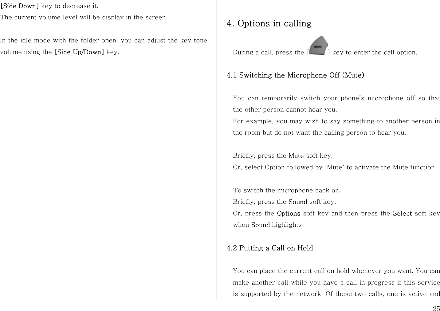  25 [Side Down] key to decrease it. The current volume level will be display in the screen  In the idle mode with the folder open, you can adjust the key tone volume using the [Side Up/Down] key.                       4. Options in calling During a call, press the [ ] key to enter the call option.  4.1 Switching the Microphone Off (Mute)  You can temporarily switch your phone’s microphone off so that the other person cannot hear you. For example, you may wish to say something to another person in the room but do not want the calling person to hear you.  Briefly, press the Mute soft key,   Or, select Option followed by ‘Mute’ to activate the Mute function.  To switch the microphone back on: Briefly, press the Sound soft key. Or, press the Options soft key and then press the Select soft key when Sound highlights  4.2 Putting a Call on Hold  You can place the current call on hold whenever you want. You can make another call while you have a call in progress if this service is supported by the network. Of these two calls, one is active and 