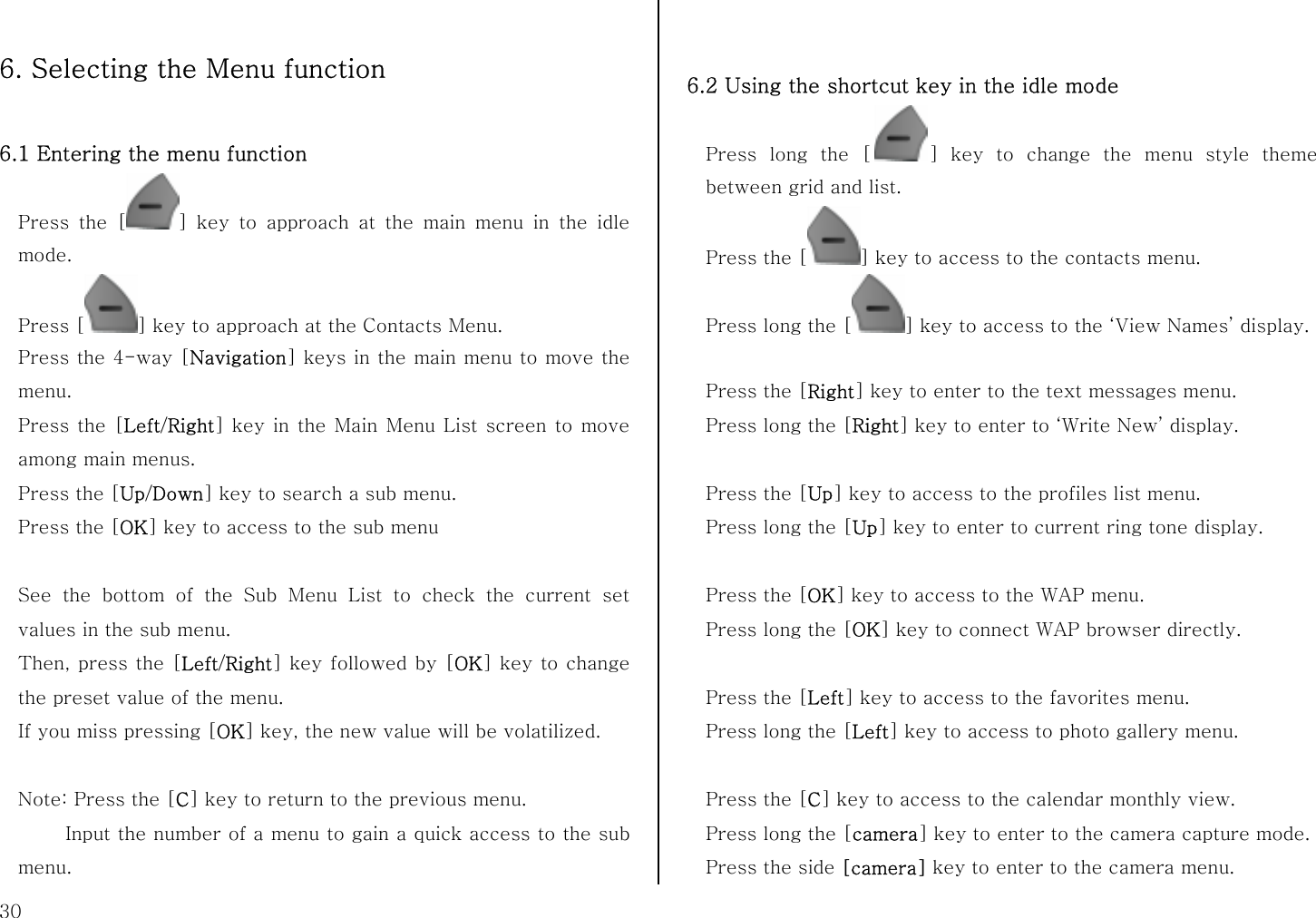  30  6. Selecting the Menu function  6.1 Entering the menu function   Press the [ ] key to approach at the main menu in the idle mode. Press [ ] key to approach at the Contacts Menu. Press the 4-way [Navigation] keys in the main menu to move the menu. Press the [Left/Right] key in the Main Menu List screen to move among main menus. Press the [Up/Down] key to search a sub menu. Press the [OK] key to access to the sub menu  See the bottom of the Sub Menu List to check the current set values in the sub menu. Then, press the [Left/Right] key followed by [OK] key to change the preset value of the menu.   If you miss pressing [OK] key, the new value will be volatilized.  Note: Press the [C] key to return to the previous menu.        Input the number of a menu to gain a quick access to the sub menu.     6.2 Using the shortcut key in the idle mode Press long the [ ] key to change the menu style theme between grid and list. Press the [ ] key to access to the contacts menu. Press long the [ ] key to access to the ‘View Names’ display.  Press the [Right] key to enter to the text messages menu. Press long the [Right] key to enter to ‘Write New’ display.  Press the [Up] key to access to the profiles list menu. Press long the [Up] key to enter to current ring tone display.  Press the [OK] key to access to the WAP menu. Press long the [OK] key to connect WAP browser directly.  Press the [Left] key to access to the favorites menu. Press long the [Left] key to access to photo gallery menu.  Press the [C] key to access to the calendar monthly view. Press long the [camera] key to enter to the camera capture mode. Press the side [camera] key to enter to the camera menu. 