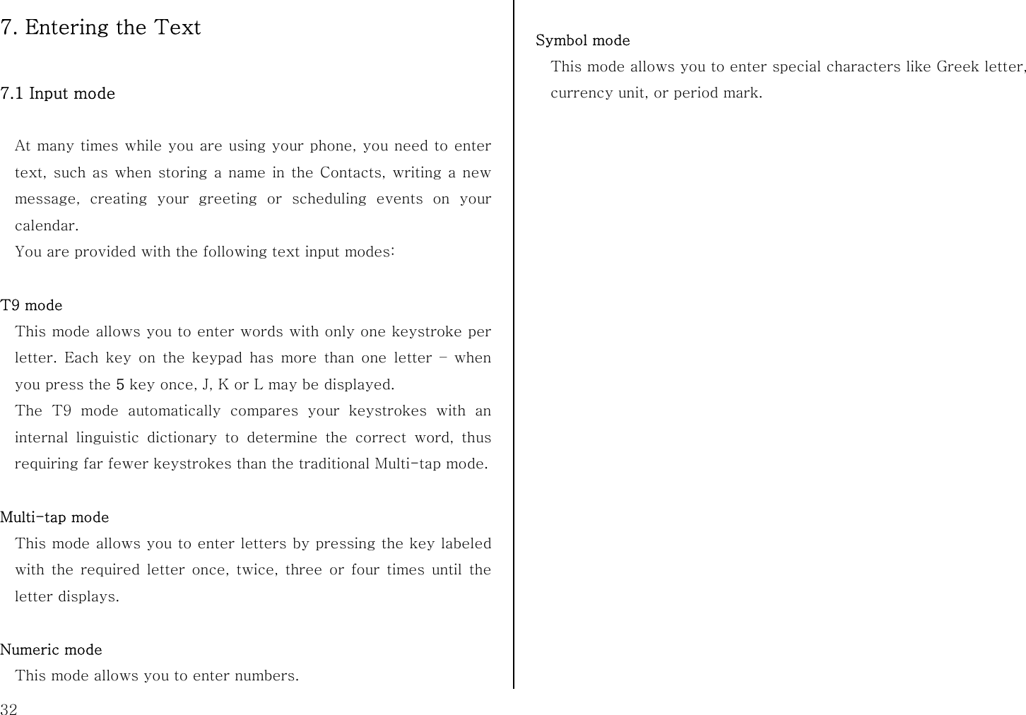  32 7. Entering the Text  7.1 Input mode    At many times while you are using your phone, you need to enter text, such as when storing a name in the Contacts, writing a new message, creating your greeting or scheduling events on your calendar. You are provided with the following text input modes:  T9 mode This mode allows you to enter words with only one keystroke per letter. Each key on the keypad has more than one letter – when you press the 5 key once, J, K or L may be displayed.   The T9 mode automatically compares your keystrokes with an internal linguistic dictionary to determine the correct word, thus requiring far fewer keystrokes than the traditional Multi-tap mode.  Multi-tap mode This mode allows you to enter letters by pressing the key labeled with the required letter once, twice, three or four times until the letter displays.  Numeric mode This mode allows you to enter numbers.  Symbol mode This mode allows you to enter special characters like Greek letter, currency unit, or period mark.  