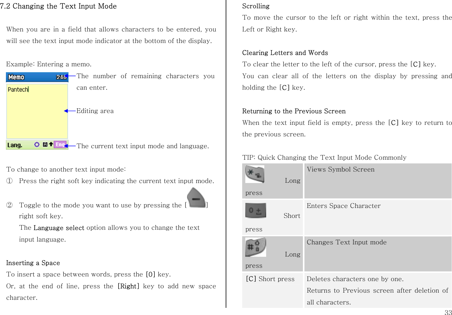 33 7.2 Changing the Text Input Mode  When you are in a field that allows characters to be entered, you will see the text input mode indicator at the bottom of the display.  Example: Entering a memo.   To change to another text input mode: ① Press the right soft key indicating the current text input mode. ② Toggle to the mode you want to use by pressing the [ ] right soft key. The Language select option allows you to change the text input language.  Inserting a Space To insert a space between words, press the [0] key. Or, at the end of line, press the [Right] key to add new space character. Scrolling To move the cursor to the left or right within the text, press the Left or Right key.  Clearing Letters and Words To clear the letter to the left of the cursor, press the [C] key.  You can clear all of the letters on the display by pressing and holding the [C] key.  Returning to the Previous Screen When the text input field is empty, press the [C] key to return to the previous screen.  TIP: Quick Changing the Text Input Mode Commonly  Long press Views Symbol Screen Short press Enters Space Character  Long press Changes Text Input mode [C] Short press  Deletes characters one by one.   Returns to Previous screen after deletion of all characters. The number of remaining characters you can enter. Editing area The current text input mode and language. 