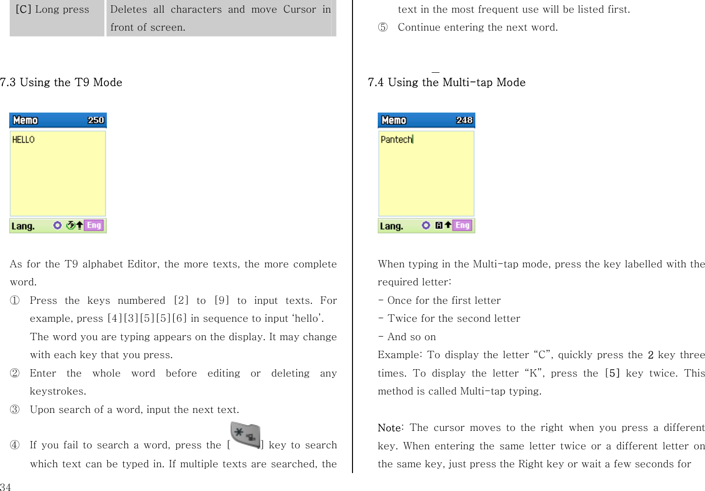  34 [C] Long press  Deletes all characters and move Cursor in front of screen.   7.3 Using the T9 Mode    As for the T9 alphabet Editor, the more texts, the more complete word. ① Press the keys numbered [2] to [9] to input texts. For example, press [4][3][5][5][6] in sequence to input ‘hello’.   The word you are typing appears on the display. It may change with each key that you press. ② Enter the whole word before editing or deleting any keystrokes. ③ Upon search of a word, input the next text. ④ If you fail to search a word, press the [ ] key to search which text can be typed in. If multiple texts are searched, the text in the most frequent use will be listed first. ⑤ Continue entering the next word.   7.4 Using the Multi-tap Mode      When typing in the Multi-tap mode, press the key labelled with the required letter: - Once for the first letter - Twice for the second letter - And so on Example: To display the letter “C”, quickly press the 2 key three times. To display the letter “K”, press the [5]  key twice. This method is called Multi-tap typing.  Note: The cursor moves to the right when you press a different key. When entering the same letter twice or a different letter on the same key, just press the Right key or wait a few seconds for 