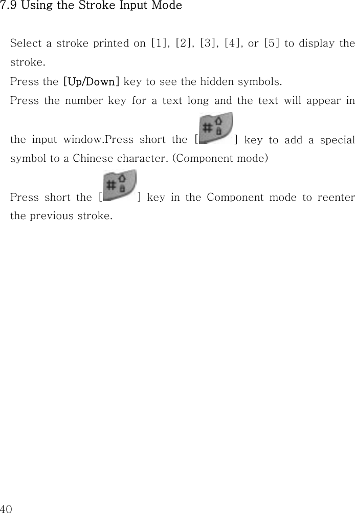  40 7.9 Using the Stroke Input Mode  Select a stroke printed on [1], [2], [3], [4], or [5] to display the stroke. Press the [Up/Down] key to see the hidden symbols. Press the number key for a text long and the text will appear in the input window.Press short the [ ] key to add a special symbol to a Chinese character. (Component mode) Press short the [ ] key in the Component mode to reenter the previous stroke.       
