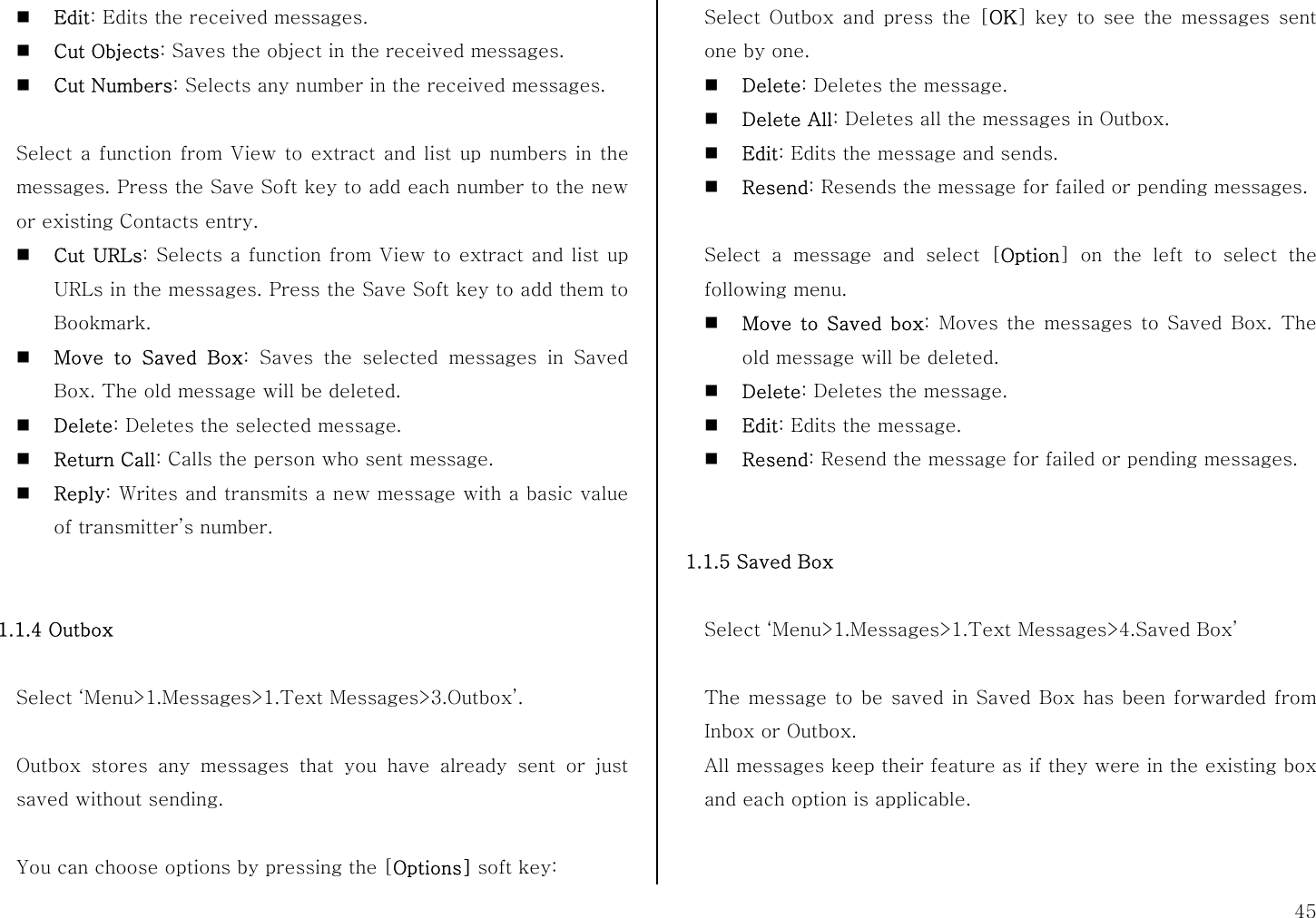  45  Edit: Edits the received messages.  Cut Objects: Saves the object in the received messages.  Cut Numbers: Selects any number in the received messages.  Select a function from View to extract and list up numbers in the messages. Press the Save Soft key to add each number to the new or existing Contacts entry.    Cut URLs: Selects a function from View to extract and list up URLs in the messages. Press the Save Soft key to add them to Bookmark.  Move to Saved Box: Saves the selected messages in Saved Box. The old message will be deleted.  Delete: Deletes the selected message.  Return Call: Calls the person who sent message.  Reply: Writes and transmits a new message with a basic value of transmitter’s number.   1.1.4 Outbox  Select ‘Menu&gt;1.Messages&gt;1.Text Messages&gt;3.Outbox’.  Outbox stores any messages that you have already sent or just saved without sending.  You can choose options by pressing the [Options] soft key: Select Outbox and press the [OK] key to see the messages sent one by one.  Delete: Deletes the message.  Delete All: Deletes all the messages in Outbox.  Edit: Edits the message and sends.  Resend: Resends the message for failed or pending messages.  Select a message and select [Option] on the left to select the following menu.  Move to Saved box: Moves the messages to Saved Box. The old message will be deleted.  Delete: Deletes the message.  Edit: Edits the message.  Resend: Resend the message for failed or pending messages.   1.1.5 Saved Box  Select ‘Menu&gt;1.Messages&gt;1.Text Messages&gt;4.Saved Box’  The message to be saved in Saved Box has been forwarded from Inbox or Outbox. All messages keep their feature as if they were in the existing box and each option is applicable.   