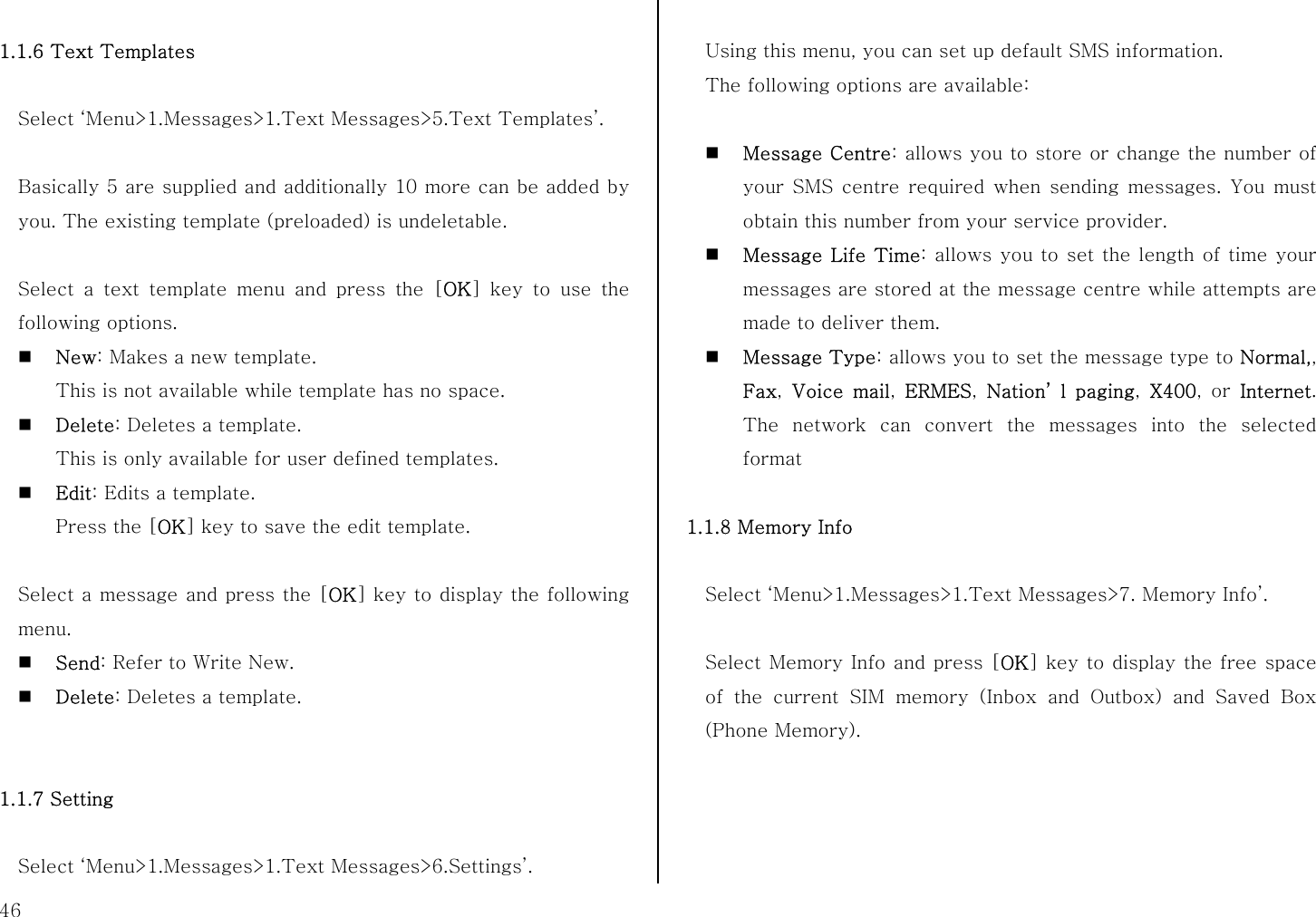  46  1.1.6 Text Templates  Select ‘Menu&gt;1.Messages&gt;1.Text Messages&gt;5.Text Templates’.  Basically 5 are supplied and additionally 10 more can be added by you. The existing template (preloaded) is undeletable.  Select a text template menu and press the [OK] key to use the following options.  New: Makes a new template.   This is not available while template has no space.    Delete: Deletes a template. This is only available for user defined templates.  Edit: Edits a template.   Press the [OK] key to save the edit template.  Select a message and press the [OK] key to display the following menu.  Send: Refer to Write New.  Delete: Deletes a template.   1.1.7 Setting  Select ‘Menu&gt;1.Messages&gt;1.Text Messages&gt;6.Settings’.  Using this menu, you can set up default SMS information.   The following options are available:   Message Centre: allows you to store or change the number of your SMS centre required when sending messages. You must obtain this number from your service provider.  Message Life Time: allows you to set the length of time your messages are stored at the message centre while attempts are made to deliver them.  Message Type: allows you to set the message type to Normal,, Fax,  Voice mail,  ERMES,  Nation’ l paging,  X400, or Internet. The network can convert the messages into the selected format  1.1.8 Memory Info  Select ‘Menu&gt;1.Messages&gt;1.Text Messages&gt;7. Memory Info’.  Select Memory Info and press [OK] key to display the free space of the current SIM memory (Inbox and Outbox) and Saved Box (Phone Memory).   
