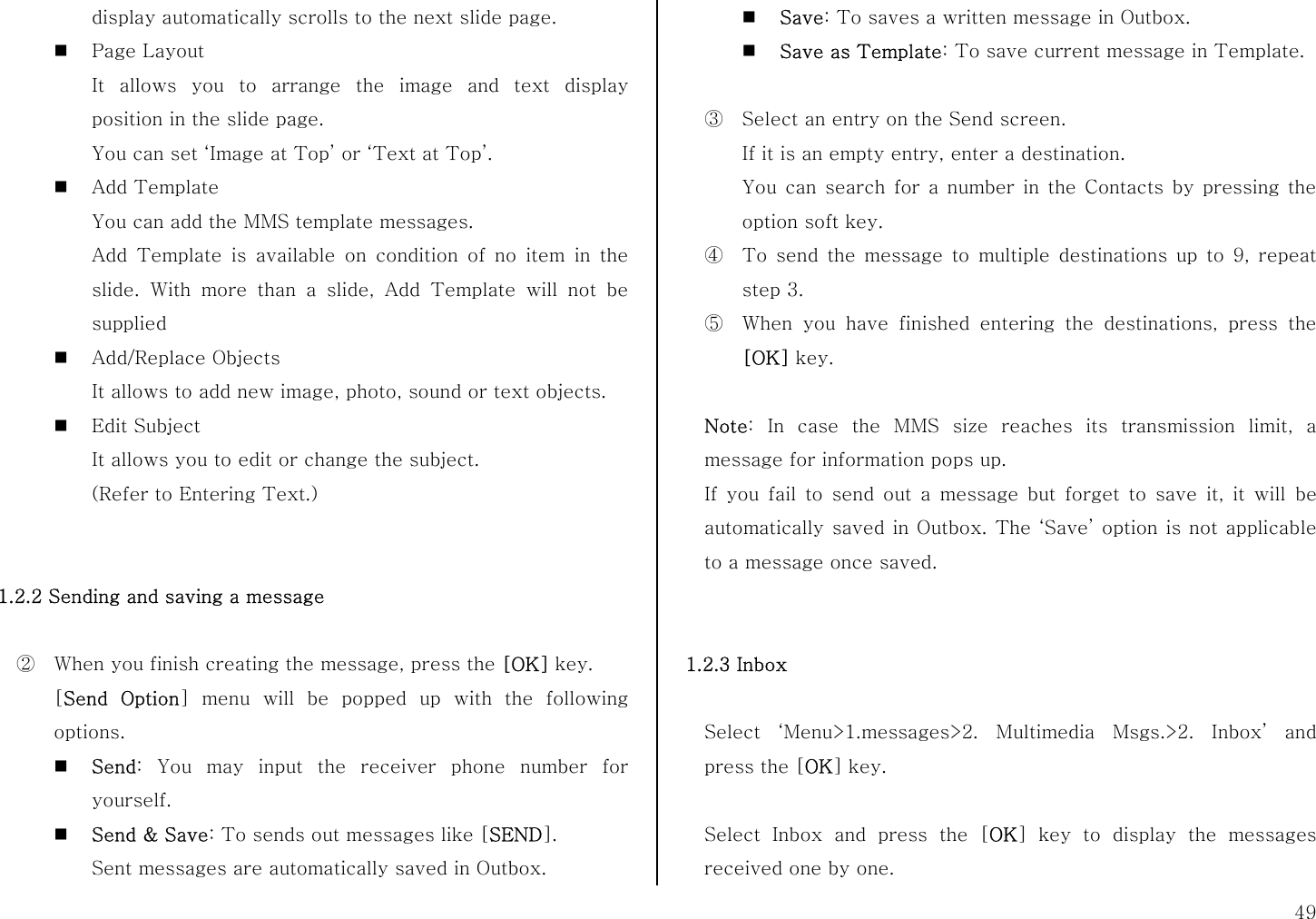 49 display automatically scrolls to the next slide page.  Page Layout It allows you to arrange the image and text display position in the slide page. You can set ‘Image at Top’ or ‘Text at Top’.  Add Template You can add the MMS template messages. Add Template is available on condition of no item in the slide. With more than a slide, Add Template will not be supplied  Add/Replace Objects It allows to add new image, photo, sound or text objects.  Edit Subject It allows you to edit or change the subject. (Refer to Entering Text.)   1.2.2 Sending and saving a message  ②  When you finish creating the message, press the [OK] key. [Send Option] menu will be popped up with the following options.  Send: You may input the receiver phone number for yourself.  Send &amp; Save: To sends out messages like [SEND].  Sent messages are automatically saved in Outbox.  Save: To saves a written message in Outbox.  Save as Template: To save current message in Template.  ③  Select an entry on the Send screen. If it is an empty entry, enter a destination. You can search for a number in the Contacts by pressing the option soft key. ④  To send the message to multiple destinations up to 9, repeat step 3. ⑤  When you have finished entering the destinations, press the [OK] key.  Note: In case the MMS size reaches its transmission limit, a message for information pops up. If you fail to send out a message but forget to save it, it will be automatically saved in Outbox. The ‘Save’ option is not applicable to a message once saved.   1.2.3 Inbox  Select ‘Menu&gt;1.messages&gt;2. Multimedia Msgs.&gt;2. Inbox’ and press the [OK] key.  Select Inbox and press the [OK] key to display the messages received one by one. 