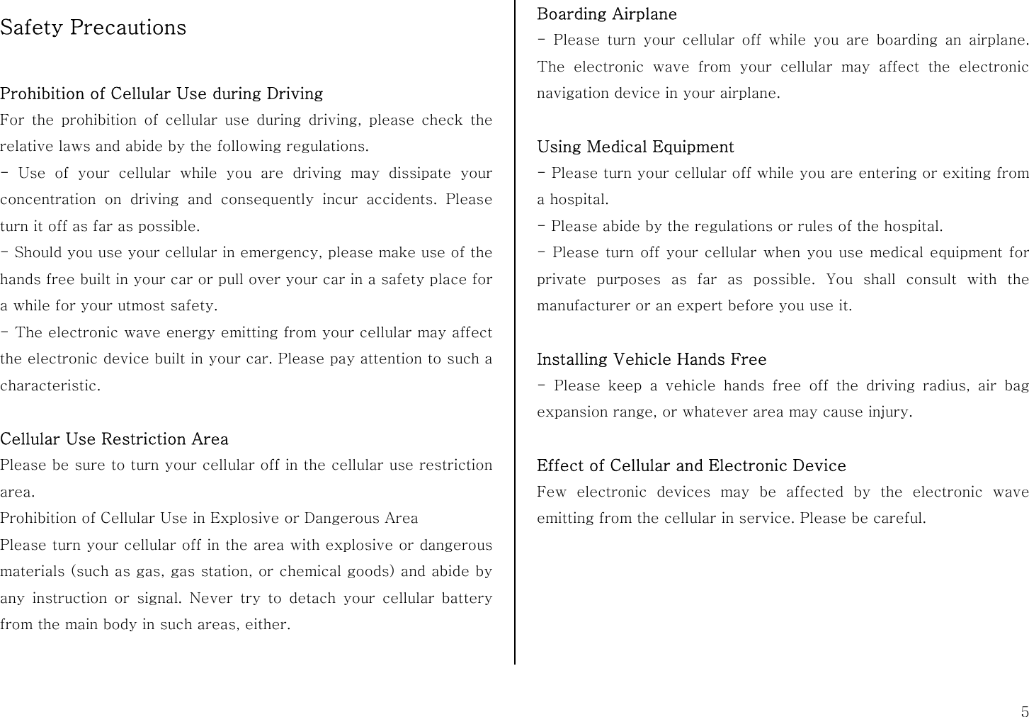  5 Safety Precautions  Prohibition of Cellular Use during Driving For the prohibition of cellular use during driving, please check the relative laws and abide by the following regulations. - Use of your cellular while you are driving may dissipate your concentration on driving and consequently incur accidents. Please turn it off as far as possible. - Should you use your cellular in emergency, please make use of the hands free built in your car or pull over your car in a safety place for a while for your utmost safety. - The electronic wave energy emitting from your cellular may affect the electronic device built in your car. Please pay attention to such a characteristic.  Cellular Use Restriction Area Please be sure to turn your cellular off in the cellular use restriction area. Prohibition of Cellular Use in Explosive or Dangerous Area Please turn your cellular off in the area with explosive or dangerous materials (such as gas, gas station, or chemical goods) and abide by any instruction or signal. Never try to detach your cellular battery from the main body in such areas, either.  Boarding Airplane - Please turn your cellular off while you are boarding an airplane. The electronic wave from your cellular may affect the electronic navigation device in your airplane.  Using Medical Equipment - Please turn your cellular off while you are entering or exiting from a hospital. - Please abide by the regulations or rules of the hospital. - Please turn off your cellular when you use medical equipment for private purposes as far as possible. You shall consult with the manufacturer or an expert before you use it.  Installing Vehicle Hands Free - Please keep a vehicle hands free off the driving radius, air bag expansion range, or whatever area may cause injury.  Effect of Cellular and Electronic Device Few electronic devices may be affected by the electronic wave emitting from the cellular in service. Please be careful.      