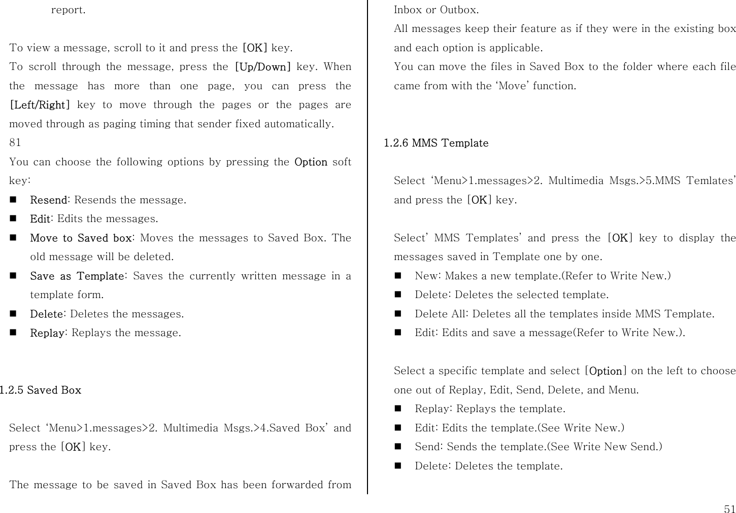  51 report.  To view a message, scroll to it and press the [OK] key. To scroll through the message, press the [Up/Down] key. When the message has more than one page, you can press the [Left/Right] key to move through the pages or the pages are moved through as paging timing that sender fixed automatically. 81 You can choose the following options by pressing the Option soft key:  Resend: Resends the message.  Edit: Edits the messages.  Move to Saved box: Moves the messages to Saved Box. The old message will be deleted.  Save as Template: Saves the currently written message in a template form.  Delete: Deletes the messages.  Replay: Replays the message.   1.2.5 Saved Box    Select ‘Menu&gt;1.messages&gt;2. Multimedia Msgs.&gt;4.Saved Box’ and press the [OK] key.  The message to be saved in Saved Box has been forwarded from Inbox or Outbox. All messages keep their feature as if they were in the existing box and each option is applicable. You can move the files in Saved Box to the folder where each file came from with the ‘Move’ function.   1.2.6 MMS Template  Select ‘Menu&gt;1.messages&gt;2. Multimedia Msgs.&gt;5.MMS Temlates’ and press the [OK] key.  Select’ MMS Templates’ and press the [OK] key to display the messages saved in Template one by one.  New: Makes a new template.(Refer to Write New.)  Delete: Deletes the selected template.  Delete All: Deletes all the templates inside MMS Template.  Edit: Edits and save a message(Refer to Write New.).  Select a specific template and select [Option] on the left to choose one out of Replay, Edit, Send, Delete, and Menu.  Replay: Replays the template.  Edit: Edits the template.(See Write New.)  Send: Sends the template.(See Write New Send.)  Delete: Deletes the template.  