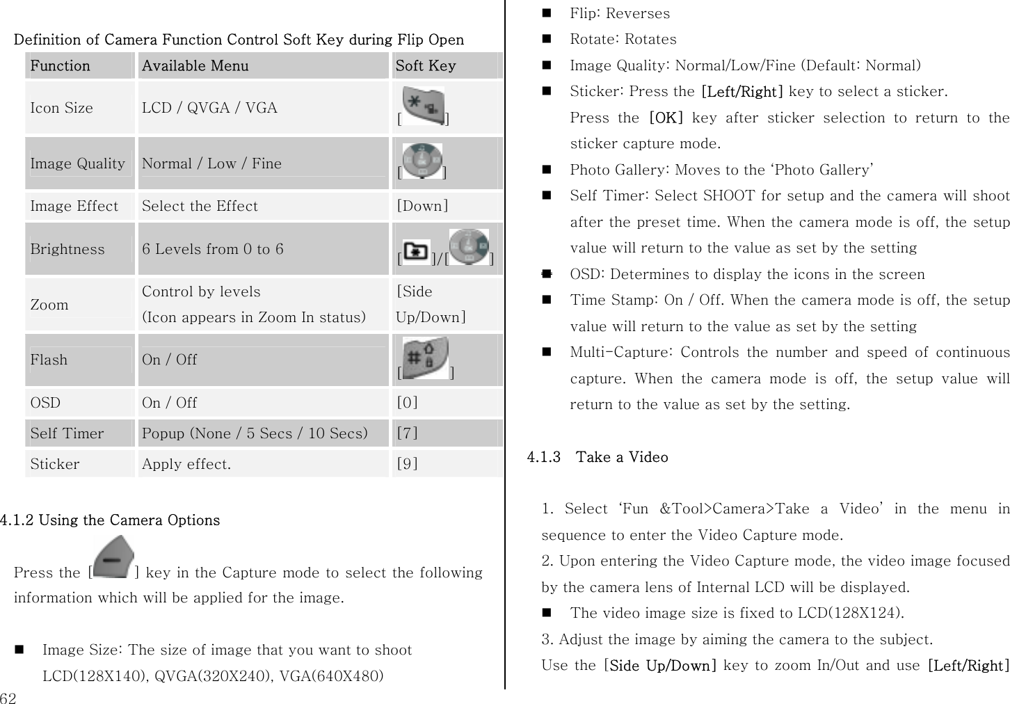  62  Definition of Camera Function Control Soft Key during Flip Open Function  Available Menu  Soft Key Icon Size  LCD / QVGA / VGA  [] Image Quality Normal / Low / Fine  [] Image Effect  Select the Effect  [Down] Brightness  6 Levels from 0 to 6  []/[ ]Zoom  Control by levels   (Icon appears in Zoom In status) [Side Up/Down] Flash  On / Off [] OSD  On / Off  [0] Self Timer  Popup (None / 5 Secs / 10 Secs)  [7] Sticker  Apply effect.  [9]  4.1.2 Using the Camera Options Press the [ ] key in the Capture mode to select the following information which will be applied for the image.   Image Size: The size of image that you want to shoot LCD(128X140), QVGA(320X240), VGA(640X480)  Flip: Reverses  Rotate: Rotates  Image Quality: Normal/Low/Fine (Default: Normal)  Sticker: Press the [Left/Right] key to select a sticker. Press the [OK] key after sticker selection to return to the sticker capture mode.  Photo Gallery: Moves to the ‘Photo Gallery’  Self Timer: Select SHOOT for setup and the camera will shoot after the preset time. When the camera mode is off, the setup value will return to the value as set by the setting  OSD: Determines to display the icons in the screen  Time Stamp: On / Off. When the camera mode is off, the setup value will return to the value as set by the setting  Multi-Capture: Controls the number and speed of continuous capture. When the camera mode is off, the setup value will return to the value as set by the setting.    4.1.3  Take a Video  1. Select ‘Fun &amp;Tool&gt;Camera&gt;Take a Video’ in the menu in sequence to enter the Video Capture mode. 2. Upon entering the Video Capture mode, the video image focused by the camera lens of Internal LCD will be displayed.    The video image size is fixed to LCD(128X124). 3. Adjust the image by aiming the camera to the subject. Use the [Side Up/Down] key to zoom In/Out and use [Left/Right] 