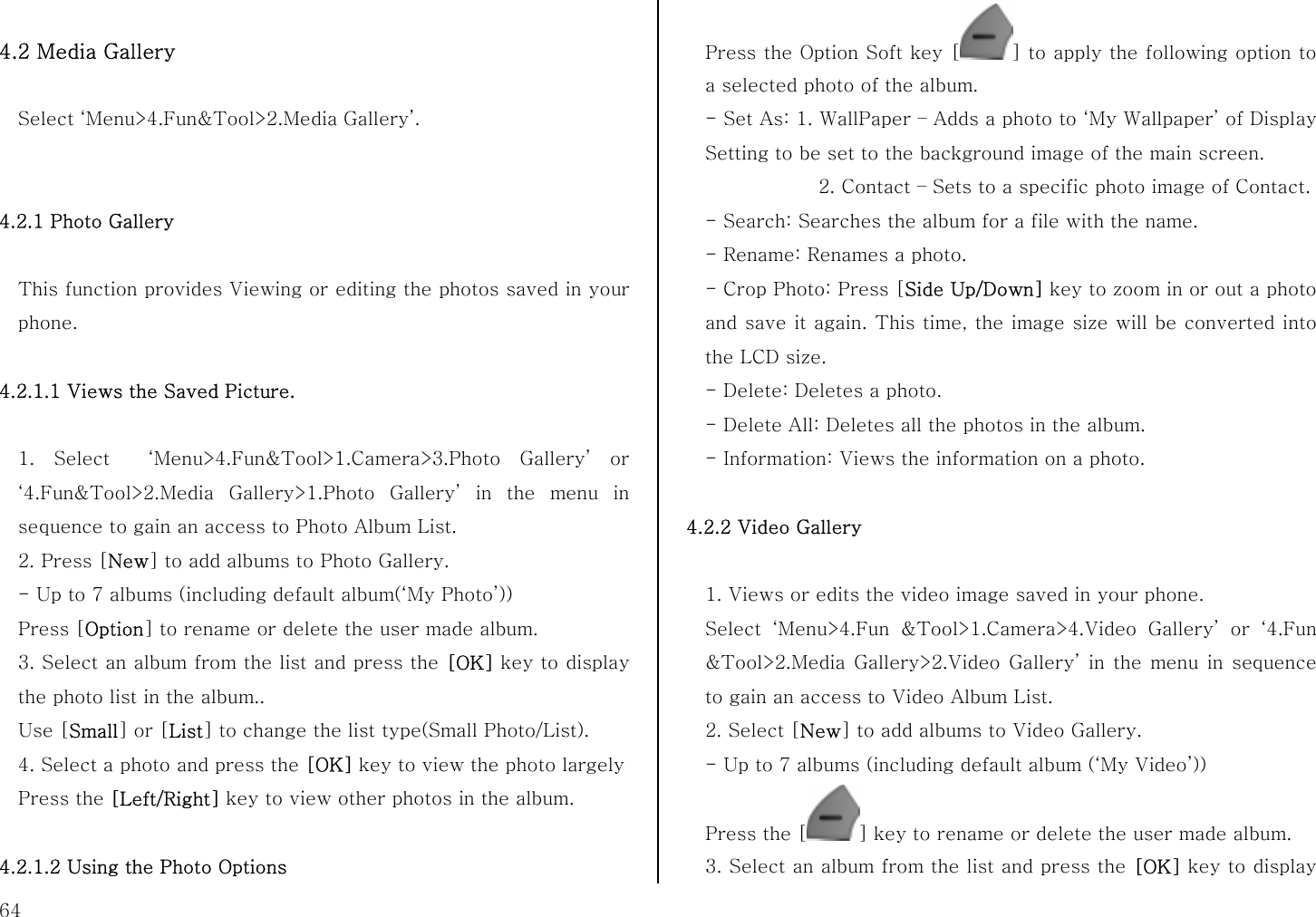  64  4.2 Media Gallery  Select ‘Menu&gt;4.Fun&amp;Tool&gt;2.Media Gallery’.   4.2.1 Photo Gallery  This function provides Viewing or editing the photos saved in your phone.  4.2.1.1 Views the Saved Picture.  1. Select  ‘Menu&gt;4.Fun&amp;Tool&gt;1.Camera&gt;3.Photo Gallery’ or ‘4.Fun&amp;Tool&gt;2.Media Gallery&gt;1.Photo Gallery’ in the menu in sequence to gain an access to Photo Album List. 2. Press [New] to add albums to Photo Gallery. - Up to 7 albums (including default album(‘My Photo’)) Press [Option] to rename or delete the user made album. 3. Select an album from the list and press the [OK] key to display the photo list in the album.. Use [Small] or [List] to change the list type(Small Photo/List). 4. Select a photo and press the [OK] key to view the photo largely   Press the [Left/Right] key to view other photos in the album.  4.2.1.2 Using the Photo Options Press the Option Soft key [ ] to apply the following option to a selected photo of the album. - Set As: 1. WallPaper – Adds a photo to ‘My Wallpaper’ of Display Setting to be set to the background image of the main screen.             2. Contact – Sets to a specific photo image of Contact. - Search: Searches the album for a file with the name. - Rename: Renames a photo. - Crop Photo: Press [Side Up/Down] key to zoom in or out a photo and save it again. This time, the image size will be converted into the LCD size. - Delete: Deletes a photo. - Delete All: Deletes all the photos in the album. - Information: Views the information on a photo.  4.2.2 Video Gallery  1. Views or edits the video image saved in your phone. Select ‘Menu&gt;4.Fun &amp;Tool&gt;1.Camera&gt;4.Video Gallery’ or ‘4.Fun &amp;Tool&gt;2.Media Gallery&gt;2.Video Gallery’ in the menu in sequence to gain an access to Video Album List. 2. Select [New] to add albums to Video Gallery. - Up to 7 albums (including default album (‘My Video’)) Press the [ ] key to rename or delete the user made album. 3. Select an album from the list and press the [OK] key to display 