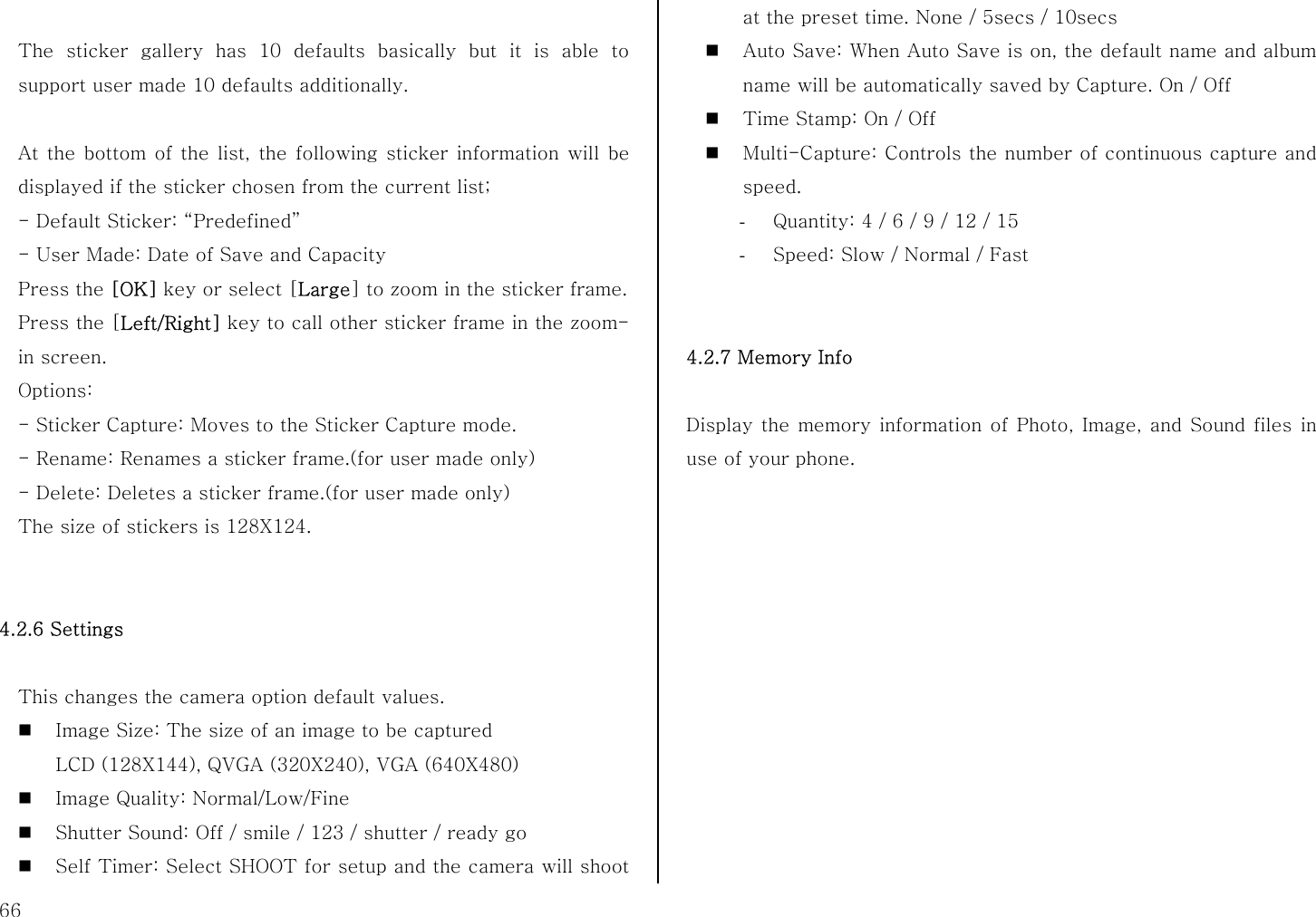  66  The sticker gallery has 10 defaults basically but it is able to support user made 10 defaults additionally.  At the bottom of the list, the following sticker information will be displayed if the sticker chosen from the current list;   - Default Sticker: “Predefined” - User Made: Date of Save and Capacity Press the [OK] key or select [Large] to zoom in the sticker frame. Press the [Left/Right] key to call other sticker frame in the zoom-in screen. Options:  - Sticker Capture: Moves to the Sticker Capture mode. - Rename: Renames a sticker frame.(for user made only) - Delete: Deletes a sticker frame.(for user made only) The size of stickers is 128X124.   4.2.6 Settings  This changes the camera option default values.  Image Size: The size of an image to be captured LCD (128X144), QVGA (320X240), VGA (640X480)  Image Quality: Normal/Low/Fine    Shutter Sound: Off / smile / 123 / shutter / ready go  Self Timer: Select SHOOT for setup and the camera will shoot at the preset time. None / 5secs / 10secs  Auto Save: When Auto Save is on, the default name and album name will be automatically saved by Capture. On / Off  Time Stamp: On / Off    Multi-Capture: Controls the number of continuous capture and speed. - Quantity: 4 / 6 / 9 / 12 / 15 - Speed: Slow / Normal / Fast   4.2.7 Memory Info  Display the memory information of Photo, Image, and Sound files in use of your phone.             