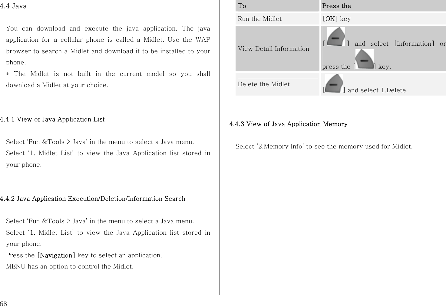  68 4.4 Java  You can download and execute the java application. The java application for a cellular phone is called a Midlet. Use the WAP browser to search a Midlet and download it to be installed to your phone. * The Midlet is not built in the current model so you shall download a Midlet at your choice.   4.4.1 View of Java Application List  Select ‘Fun &amp;Tools &gt; Java’ in the menu to select a Java menu. Select ‘1. Midlet List’ to view the Java Application list stored in your phone.   4.4.2 Java Application Execution/Deletion/Information Search  Select ‘Fun &amp;Tools &gt; Java’ in the menu to select a Java menu. Select ‘1. Midlet List’ to view the Java Application list stored in your phone. Press the [Navigation] key to select an application. MENU has an option to control the Midlet.   To  Press the Run the Midlet  [OK] key View Detail Information  [] and select [Information] or press the [ ] key. Delete the Midlet [] and select 1.Delete.   4.4.3 View of Java Application Memory  Select ‘2.Memory Info’ to see the memory used for Midlet.  