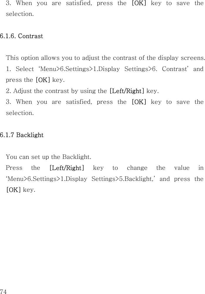  74 3. When you are satisfied, press the [OK] key to save the selection.  6.1.6. Contrast  This option allows you to adjust the contrast of the display screens. 1. Select ‘Menu&gt;6.Settings&gt;1.Display Settings&gt;6. Contrast’ and press the [OK] key.   2. Adjust the contrast by using the [Left/Right] key. 3. When you are satisfied, press the [OK] key to save the selection.  6.1.7 Backlight    You can set up the Backlight.   Press the [Left/Right] key to change the value in ‘Menu&gt;6.Settings&gt;1.Display Settings&gt;5.Backlight,’ and press the [OK] key.       