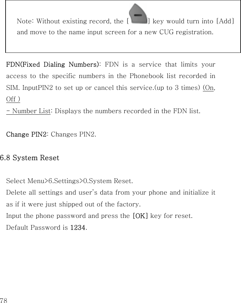  78       FDN(Fixed Dialing Numbers): FDN is a service that limits your access to the specific numbers in the Phonebook list recorded in SIM. InputPIN2 to set up or cancel this service.(up to 3 times) (On, Off ) - Number List: Displays the numbers recorded in the FDN list.  Change PIN2: Changes PIN2.  6.8 System Reset  Select Menu&gt;6.Settings&gt;0.System Reset. Delete all settings and user’s data from your phone and initialize it as if it were just shipped out of the factory.   Input the phone password and press the [OK] key for reset.   Default Password is 1234.    Note: Without existing record, the [ ] key would turn into [Add] and move to the name input screen for a new CUG registration.  
