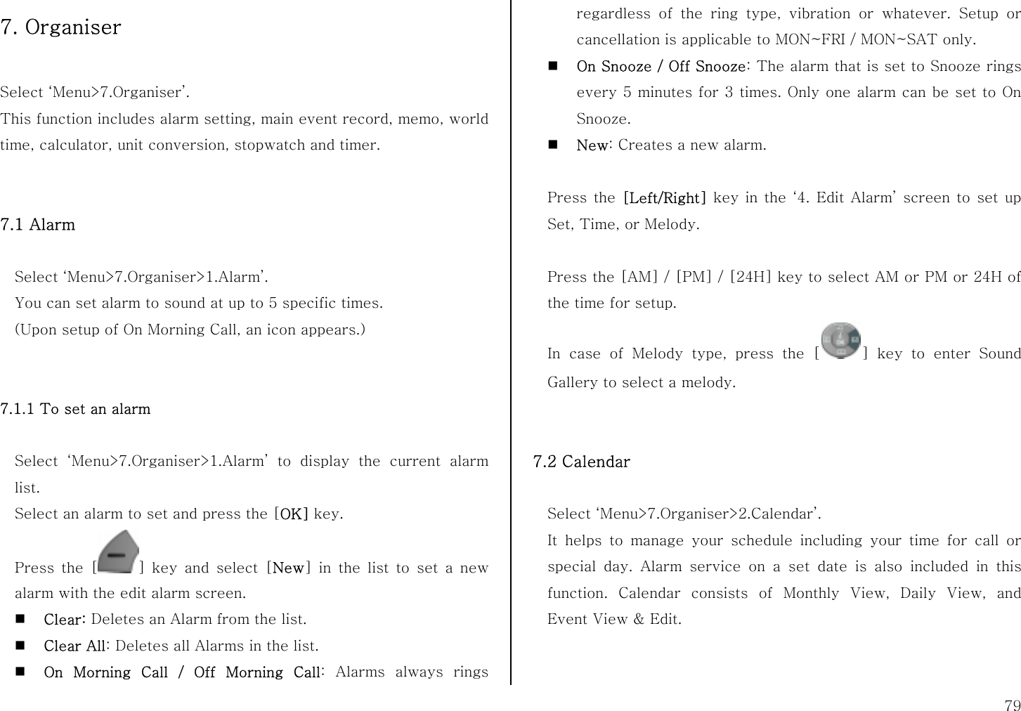  79 7. Organiser  Select ‘Menu&gt;7.Organiser’. This function includes alarm setting, main event record, memo, world time, calculator, unit conversion, stopwatch and timer.   7.1 Alarm      Select ‘Menu&gt;7.Organiser&gt;1.Alarm’. You can set alarm to sound at up to 5 specific times.   (Upon setup of On Morning Call, an icon appears.)   7.1.1 To set an alarm  Select ‘Menu&gt;7.Organiser&gt;1.Alarm’ to display the current alarm list. Select an alarm to set and press the [OK] key. Press the [ ] key and select [New] in the list to set a new alarm with the edit alarm screen.  Clear: Deletes an Alarm from the list.  Clear All: Deletes all Alarms in the list.  On Morning Call / Off Morning Call: Alarms always rings regardless of the ring type, vibration or whatever. Setup or cancellation is applicable to MON~FRI / MON~SAT only.  On Snooze / Off Snooze: The alarm that is set to Snooze rings every 5 minutes for 3 times. Only one alarm can be set to On Snooze.  New: Creates a new alarm.  Press the [Left/Right] key in the ‘4. Edit Alarm’ screen to set up Set, Time, or Melody.  Press the [AM] / [PM] / [24H] key to select AM or PM or 24H of the time for setup. In case of Melody type, press the [ ] key to enter Sound Gallery to select a melody.   7.2 Calendar    Select ‘Menu&gt;7.Organiser&gt;2.Calendar’. It helps to manage your schedule including your time for call or special day. Alarm service on a set date is also included in this function. Calendar consists of Monthly View, Daily View, and Event View &amp; Edit.   