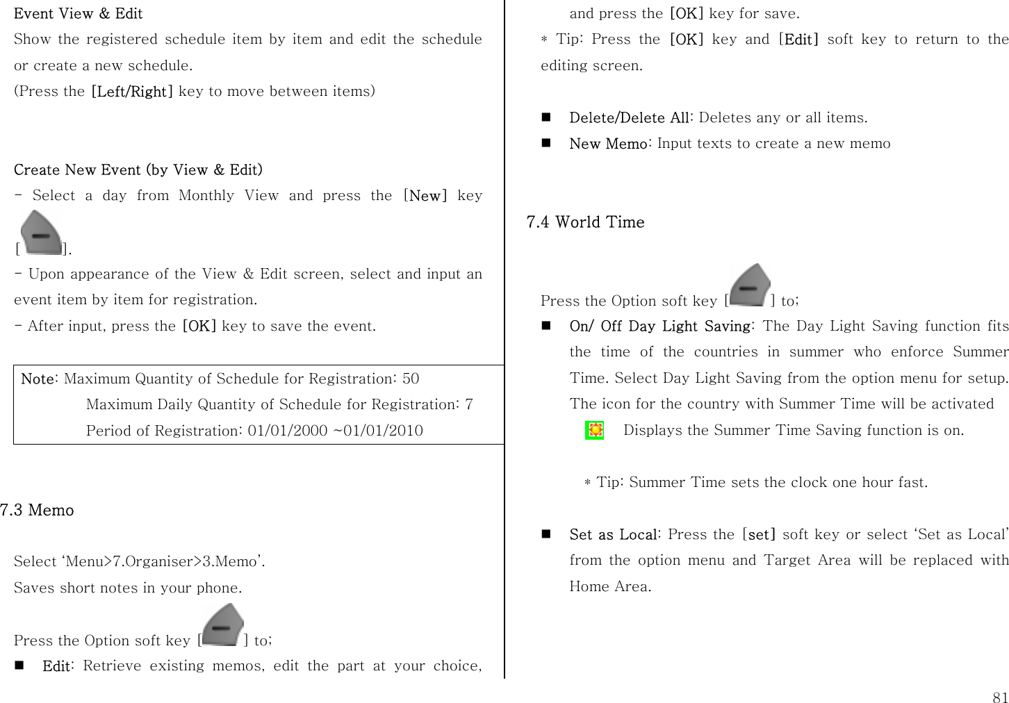  81 Event View &amp; Edit Show the registered schedule item by item and edit the schedule or create a new schedule. (Press the [Left/Right] key to move between items)    Create New Event (by View &amp; Edit) - Select a day from Monthly View and press the [New] key []. - Upon appearance of the View &amp; Edit screen, select and input an event item by item for registration. - After input, press the [OK] key to save the event.  Note: Maximum Quantity of Schedule for Registration: 50     Maximum Daily Quantity of Schedule for Registration: 7    Period of Registration: 01/01/2000 ~01/01/2010   7.3 Memo    Select ‘Menu&gt;7.Organiser&gt;3.Memo’. Saves short notes in your phone. Press the Option soft key [ ] to;  Edit: Retrieve existing memos, edit the part at your choice, and press the [OK] key for save. * Tip: Press the [OK] key and [Edit] soft key to return to the editing screen.   Delete/Delete All: Deletes any or all items.  New Memo: Input texts to create a new memo   7.4 World Time  Press the Option soft key [ ] to;  On/ Off Day Light Saving: The Day Light Saving function fits the time of the countries in summer who enforce Summer Time. Select Day Light Saving from the option menu for setup. The icon for the country with Summer Time will be activated   * Tip: Summer Time sets the clock one hour fast.   Set as Local: Press the [set] soft key or select ‘Set as Local’ from the option menu and Target Area will be replaced with Home Area.    Displays the Summer Time Saving function is on. 