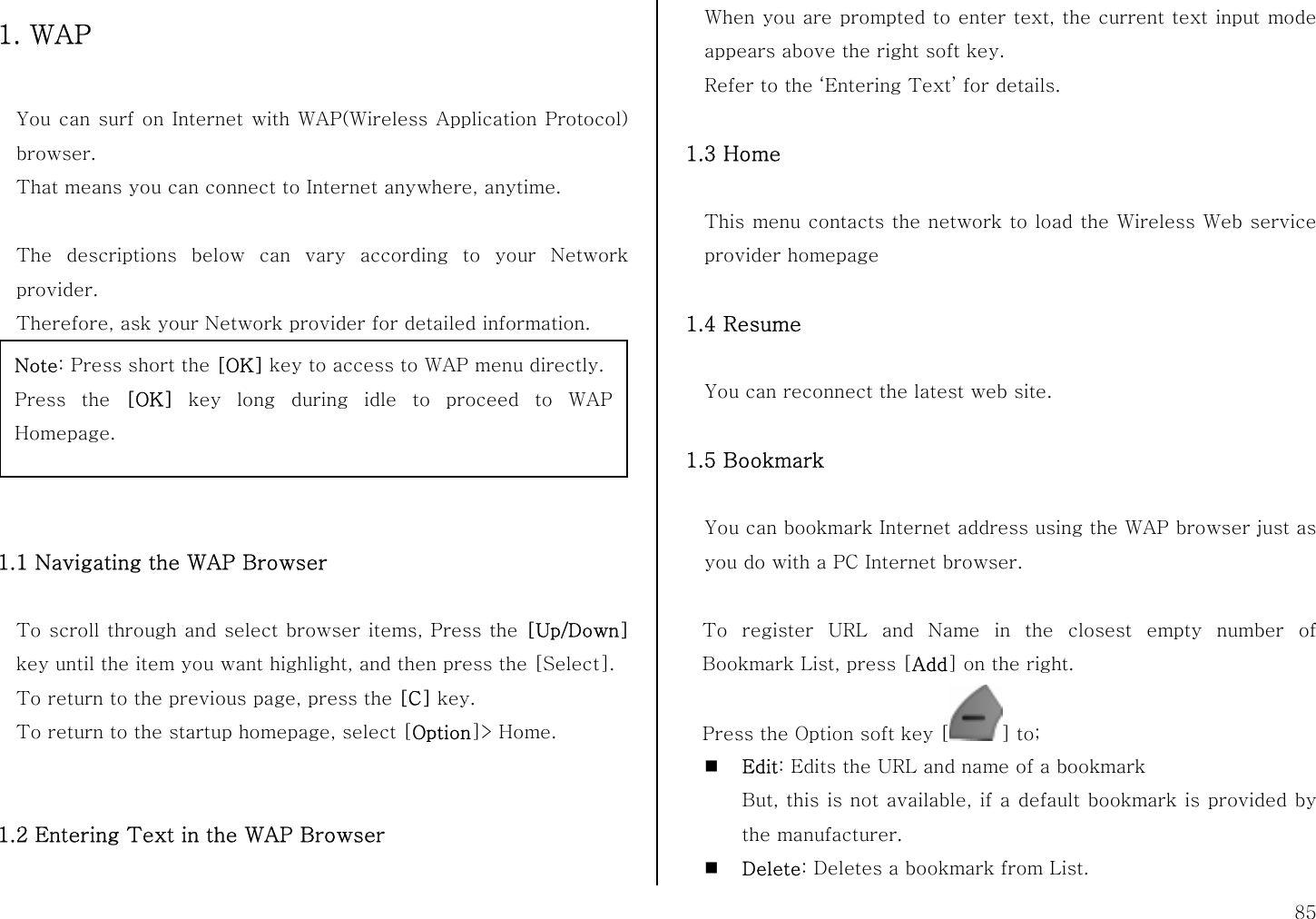  85 1. WAP  You can surf on Internet with WAP(Wireless Application Protocol) browser.  That means you can connect to Internet anywhere, anytime.    The descriptions below can vary according to your Network provider. Therefore, ask your Network provider for detailed information.       1.1 Navigating the WAP Browser  To scroll through and select browser items, Press the [Up/Down] key until the item you want highlight, and then press the [Select]. To return to the previous page, press the [C] key. To return to the startup homepage, select [Option]&gt; Home.   1.2 Entering Text in the WAP Browser  When you are prompted to enter text, the current text input mode appears above the right soft key. Refer to the ‘Entering Text’ for details.  1.3 Home  This menu contacts the network to load the Wireless Web service provider homepage  1.4 Resume  You can reconnect the latest web site.  1.5 Bookmark  You can bookmark Internet address using the WAP browser just as you do with a PC Internet browser.    To register URL and Name in the closest empty number of Bookmark List, press [Add] on the right. Press the Option soft key [ ] to;  Edit: Edits the URL and name of a bookmark But, this is not available, if a default bookmark is provided by the manufacturer.  Delete: Deletes a bookmark from List. Note: Press short the [OK] key to access to WAP menu directly. Press the [OK] key long during idle to proceed to WAP Homepage. 