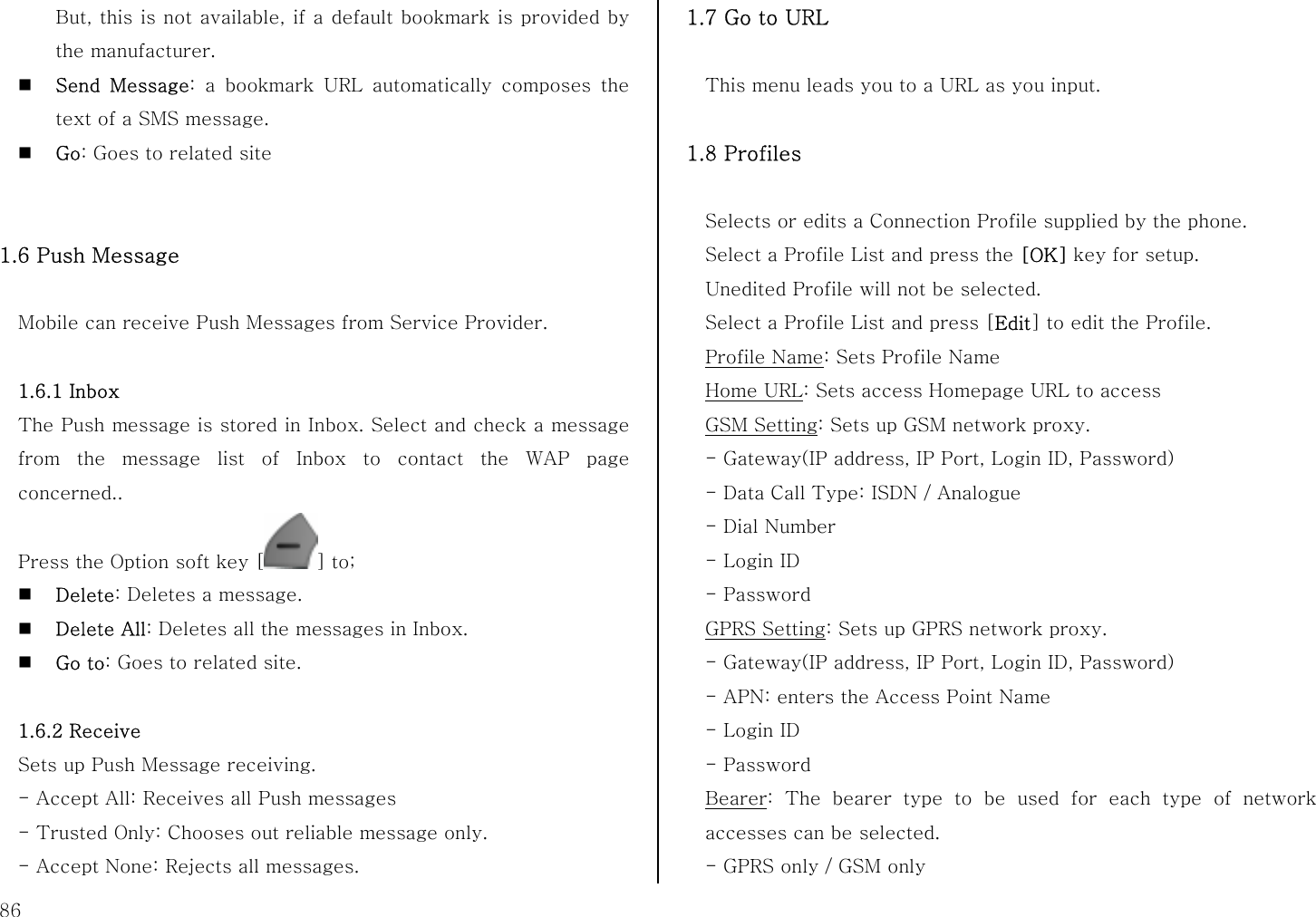  86 But, this is not available, if a default bookmark is provided by the manufacturer.  Send Message: a bookmark URL automatically composes the text of a SMS message.  Go: Goes to related site   1.6 Push Message  Mobile can receive Push Messages from Service Provider.    1.6.1 Inbox The Push message is stored in Inbox. Select and check a message from the message list of Inbox to contact the WAP page concerned.. Press the Option soft key [ ] to;  Delete: Deletes a message.  Delete All: Deletes all the messages in Inbox.    Go to: Goes to related site.  1.6.2 Receive Sets up Push Message receiving. - Accept All: Receives all Push messages - Trusted Only: Chooses out reliable message only. - Accept None: Rejects all messages. 1.7 Go to URL  This menu leads you to a URL as you input.  1.8 Profiles  Selects or edits a Connection Profile supplied by the phone. Select a Profile List and press the [OK] key for setup. Unedited Profile will not be selected. Select a Profile List and press [Edit] to edit the Profile. Profile Name: Sets Profile Name   Home URL: Sets access Homepage URL to access   GSM Setting: Sets up GSM network proxy. - Gateway(IP address, IP Port, Login ID, Password) - Data Call Type: ISDN / Analogue - Dial Number - Login ID - Password GPRS Setting: Sets up GPRS network proxy. - Gateway(IP address, IP Port, Login ID, Password) - APN: enters the Access Point Name - Login ID - Password Bearer: The bearer type to be used for each type of network accesses can be selected. - GPRS only / GSM only   