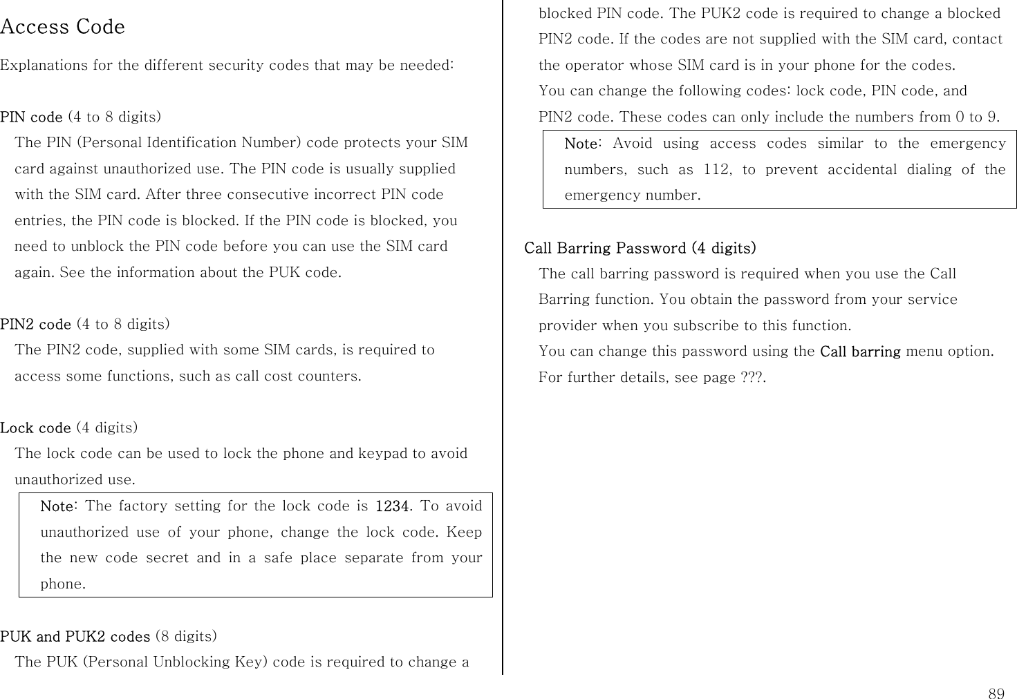  89 Access Code Explanations for the different security codes that may be needed:  PIN code (4 to 8 digits) The PIN (Personal Identification Number) code protects your SIM card against unauthorized use. The PIN code is usually supplied with the SIM card. After three consecutive incorrect PIN code entries, the PIN code is blocked. If the PIN code is blocked, you need to unblock the PIN code before you can use the SIM card again. See the information about the PUK code.  PIN2 code (4 to 8 digits) The PIN2 code, supplied with some SIM cards, is required to access some functions, such as call cost counters.  Lock code (4 digits) The lock code can be used to lock the phone and keypad to avoid unauthorized use. Note: The factory setting for the lock code is 1234. To avoid unauthorized use of your phone, change the lock code. Keep the new code secret and in a safe place separate from your phone.  PUK and PUK2 codes (8 digits) The PUK (Personal Unblocking Key) code is required to change a blocked PIN code. The PUK2 code is required to change a blocked PIN2 code. If the codes are not supplied with the SIM card, contact the operator whose SIM card is in your phone for the codes. You can change the following codes: lock code, PIN code, and PIN2 code. These codes can only include the numbers from 0 to 9. Note: Avoid using access codes similar to the emergency numbers, such as 112, to prevent accidental dialing of the emergency number.  Call Barring Password (4 digits) The call barring password is required when you use the Call Barring function. You obtain the password from your service provider when you subscribe to this function. You can change this password using the Call barring menu option. For further details, see page ???.   