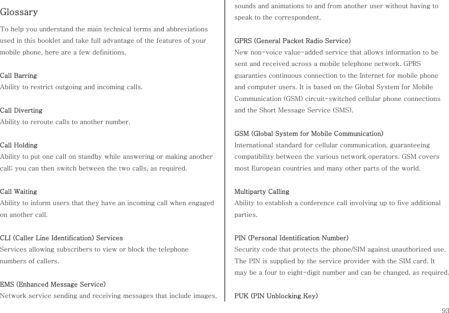  93 Glossary  To help you understand the main technical terms and abbreviations used in this booklet and take full advantage of the features of your mobile phone, here are a few definitions.  Call Barring Ability to restrict outgoing and incoming calls.  Call Diverting Ability to reroute calls to another number.  Call Holding Ability to put one call on standby while answering or making another call; you can then switch between the two calls, as required.  Call Waiting Ability to inform users that they have an incoming call when engaged on another call.  CLI (Caller Line Identification) Services Services allowing subscribers to view or block the telephone numbers of callers.  EMS (Enhanced Message Service) Network service sending and receiving messages that include images, sounds and animations to and from another user without having to speak to the correspondent.  GPRS (General Packet Radio Service) New non-voice value-added service that allows information to be sent and received across a mobile telephone network. GPRS guaranties continuous connection to the Internet for mobile phone and computer users. It is based on the Global System for Mobile Communication (GSM) circuit-switched cellular phone connections and the Short Message Service (SMS).  GSM (Global System for Mobile Communication) International standard for cellular communication, guaranteeing compatibility between the various network operators. GSM covers most European countries and many other parts of the world.  Multiparty Calling Ability to establish a conference call involving up to five additional parties.  PIN (Personal Identification Number) Security code that protects the phone/SIM against unauthorized use. The PIN is supplied by the service provider with the SIM card. It may be a four to eight-digit number and can be changed, as required.  PUK (PIN Unblocking Key) 