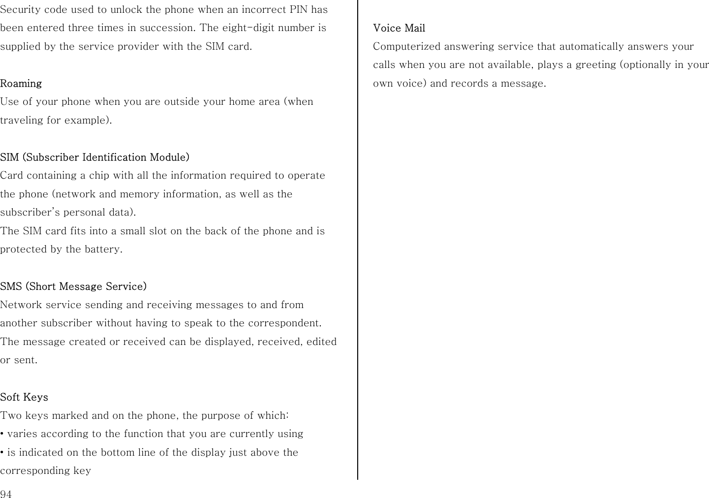  94 Security code used to unlock the phone when an incorrect PIN has been entered three times in succession. The eight-digit number is supplied by the service provider with the SIM card.  Roaming Use of your phone when you are outside your home area (when traveling for example).  SIM (Subscriber Identification Module) Card containing a chip with all the information required to operate the phone (network and memory information, as well as the subscriber’s personal data).   The SIM card fits into a small slot on the back of the phone and is protected by the battery.  SMS (Short Message Service) Network service sending and receiving messages to and from another subscriber without having to speak to the correspondent. The message created or received can be displayed, received, edited or sent.  Soft Keys Two keys marked and on the phone, the purpose of which: ・ varies according to the function that you are currently using ・ is indicated on the bottom line of the display just above the corresponding key    Voice Mail Computerized answering service that automatically answers your calls when you are not available, plays a greeting (optionally in your own voice) and records a message.                      