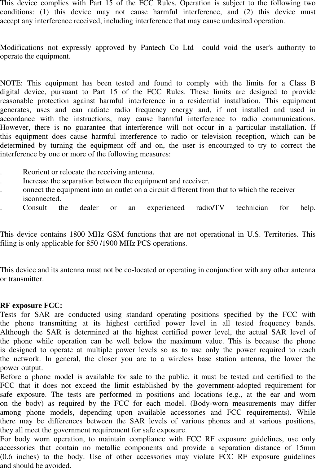 This device complies with Part 15 of the FCC Rules. Operation is subject to the following two conditions: (1) this device may not cause harmful interference, and (2) this device must accept any interference received, including interference that may cause undesired operation.     Modifications not expressly approved by Pantech Co Ltd  could void the user&apos;s authority to operate the equipment.       NOTE: This equipment has been tested and found to comply with the limits for a Class B digital device, pursuant to Part 15 of the FCC Rules. These limits are designed to provide reasonable protection against harmful interference in a residential installation. This equipment generates, uses and can radiate radio frequency energy and, if not installed and used in accordance with the instructions, may cause harmful interference to radio communications. However, there is no guarantee that interference will not occur in a particular installation. If this equipment does cause harmful interference to radio or television reception, which can be determined by turning the equipment off and on, the user is encouraged to try to correct the interference by one or more of the following measures:  .   Reorient or relocate the receiving antenna. .   Increase the separation between the equipment and receiver. .   onnect the equipment into an outlet on a circuit different from that to which the receiver     isconnected. .   Consult the dealer or an experienced radio/TV technician for help.   This device contains 1800 MHz GSM functions that are not operational in U.S. Territories. This filing is only applicable for 850 /1900 MHz PCS operations.   This device and its antenna must not be co-located or operating in conjunction with any other antenna or transmitter.       RF exposure FCC: Tests for SAR are conducted using standard operating positions specified by the FCC with the phone transmitting at its highest certified power level in all tested frequency bands. Although the SAR is determined at the highest certified power level, the actual SAR level of the phone while operation can be well below the maximum value. This is because the phone is designed to operate at multiple power levels so as to use only the power required to reach the network. In general, the closer you are to a wireless base station antenna, the lower the power output. Before a phone model is available for sale to the public, it must be tested and certified to the FCC that it does not exceed the limit established by the government-adopted requirement for safe exposure. The tests are performed in positions and locations (e.g., at the ear and worn on the body) as required by the FCC for each model. (Body-worn measurements may differ among phone models, depending upon available accessories and FCC requirements). While there may be differences between the SAR levels of various phones and at various positions, they all meet the government requirement for safe exposure. For body worn operation, to maintain compliance with FCC RF exposure guidelines, use only accessories that contain no metallic components and provide a separation distance of 15mm (0.6 inches) to the body. Use of other accessories may violate FCC RF exposure guidelines and should be avoided. 