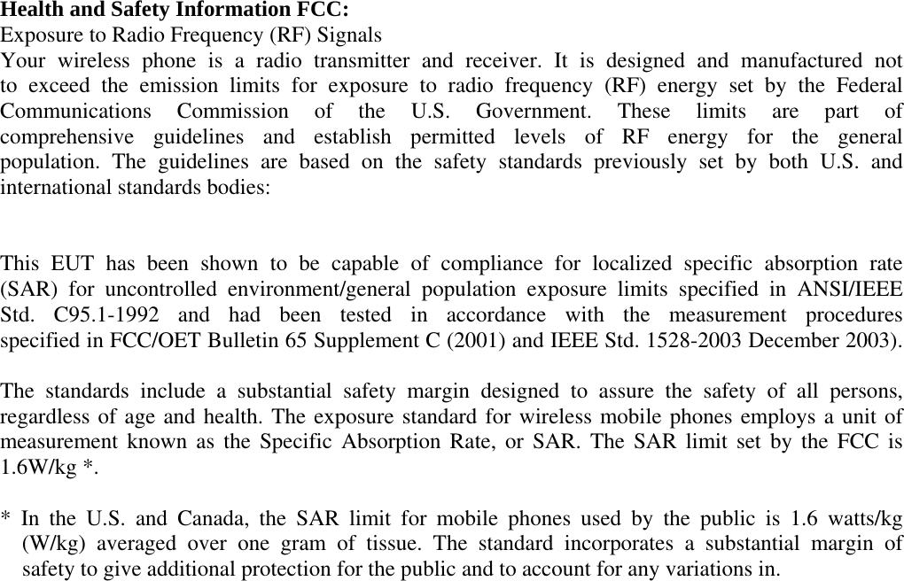 Health and Safety Information FCC: Exposure to Radio Frequency (RF) Signals Your wireless phone is a radio transmitter and receiver. It is designed and manufactured not to exceed the emission limits for exposure to radio frequency (RF) energy set by the Federal Communications Commission of the U.S. Government. These limits are part of comprehensive guidelines and establish permitted levels of RF energy for the general population. The guidelines are based on the safety standards previously set by both U.S. and international standards bodies:   This EUT has been shown to be capable of compliance for localized specific absorption rate (SAR) for uncontrolled environment/general population exposure limits specified in ANSI/IEEE Std. C95.1-1992 and had been tested in accordance with the measurement procedures specified in FCC/OET Bulletin 65 Supplement C (2001) and IEEE Std. 1528-2003 December 2003).  The standards include a substantial safety margin designed to assure the safety of all persons, regardless of age and health. The exposure standard for wireless mobile phones employs a unit of measurement known as the Specific Absorption Rate, or SAR. The SAR limit set by the FCC is 1.6W/kg *.  * In the U.S. and Canada, the SAR limit for mobile phones used by the public is 1.6 watts/kg    (W/kg) averaged over one gram of tissue. The standard incorporates a substantial margin of     safety to give additional protection for the public and to account for any variations in.          