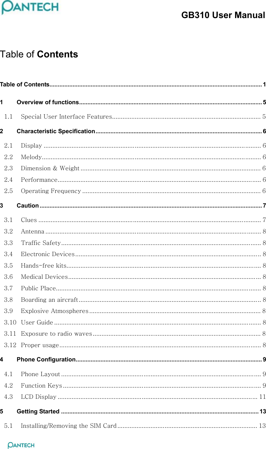 GB310 User Manual  Table of Contents Table of Contents................................................................................................................................. 1 1 Overview of functions............................................................................................................... 5 1.1  Special User Interface Features..................................................................................... 5 2 Characteristic Specification..................................................................................................... 6 2.1  Display ............................................................................................................................ 6 2.2  Melody............................................................................................................................. 6 2.3  Dimension &amp; Weight ....................................................................................................... 6 2.4  Performance.................................................................................................................... 6 2.5  Operating Frequency ...................................................................................................... 6 3 Caution ....................................................................................................................................... 7 3.1  Clues ............................................................................................................................... 7 3.2  Antenna ........................................................................................................................... 8 3.3  Traffic Safety.................................................................................................................. 8 3.4  Electronic Devices.......................................................................................................... 8 3.5  Hands-free kits............................................................................................................... 8 3.6  Medical Devices.............................................................................................................. 8 3.7  Public Place..................................................................................................................... 8 3.8  Boarding an aircraft........................................................................................................ 8 3.9  Explosive Atmospheres .................................................................................................. 8 3.10  User Guide ...................................................................................................................... 8 3.11  Exposure to radio waves................................................................................................ 8 3.12  Proper usage................................................................................................................... 8 4 Phone Configuration................................................................................................................. 9 4.1  Phone Layout .................................................................................................................. 9 4.2  Function Keys ................................................................................................................. 9 4.3  LCD Display .................................................................................................................. 11 5 Getting Started ........................................................................................................................ 13 5.1  Installing/Removing the SIM Card................................................................................ 13 
